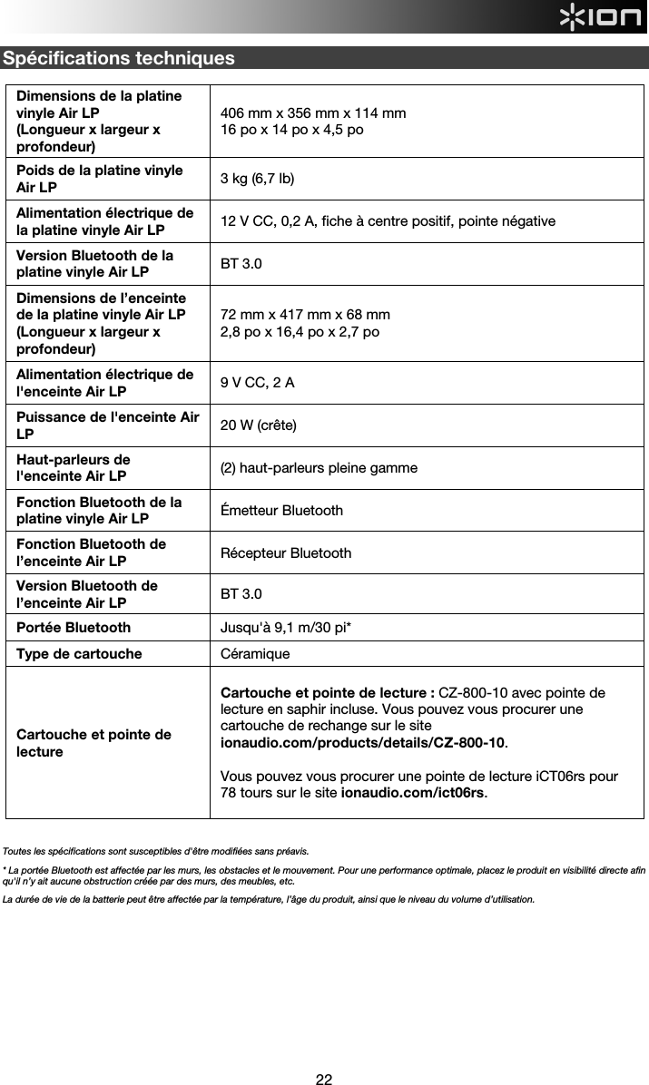  22  Spécifications techniques  Dimensions de la platine vinyle Air LP  (Longueur x largeur x profondeur) 406 mm x 356 mm x 114 mm  16 po x 14 po x 4,5 po Poids de la platine vinyle Air LP  3 kg (6,7 lb) Alimentation électrique de la platine vinyle Air LP  12 V CC, 0,2 A, fiche à centre positif, pointe négative Version Bluetooth de la platine vinyle Air LP  BT 3.0 Dimensions de l’enceinte de la platine vinyle Air LP (Longueur x largeur x profondeur) 72 mm x 417 mm x 68 mm  2,8 po x 16,4 po x 2,7 po Alimentation électrique de l&apos;enceinte Air LP  9 V CC, 2 A Puissance de l&apos;enceinte Air LP  20 W (crête) Haut-parleurs de l&apos;enceinte Air LP  (2) haut-parleurs pleine gamme Fonction Bluetooth de la platine vinyle Air LP  Émetteur Bluetooth Fonction Bluetooth de l’enceinte Air LP  Récepteur Bluetooth Version Bluetooth de l’enceinte Air LP  BT 3.0 Portée Bluetooth  Jusqu&apos;à 9,1 m/30 pi* Type de cartouche Céramique Cartouche et pointe de lecture  Cartouche et pointe de lecture : CZ-800-10 avec pointe de lecture en saphir incluse. Vous pouvez vous procurer une cartouche de rechange sur le site ionaudio.com/products/details/CZ-800-10.  Vous pouvez vous procurer une pointe de lecture iCT06rs pour 78 tours sur le site ionaudio.com/ict06rs.    Toutes les spécifications sont susceptibles d&apos;être modifiées sans préavis. * La portée Bluetooth est affectée par les murs, les obstacles et le mouvement. Pour une performance optimale, placez le produit en visibilité directe afin qu&apos;il n’y ait aucune obstruction créée par des murs, des meubles, etc.  La durée de vie de la batterie peut être affectée par la température, l’âge du produit, ainsi que le niveau du volume d’utilisation. 