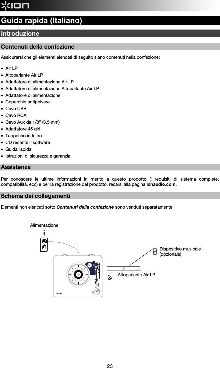  23  Guida rapida (Italiano)  Introduzione  Contenuti della confezione  Assicurarsi che gli elementi elencati di seguito siano contenuti nella confezione:  • Air LP  • Altoparlante Air LP • Adattatore di alimentazione Air LP • Adattatore di alimentazione Altoparlante Air LP • Adattatore di alimentazione • Coperchio antipolvere • Cavo USB • Cavo RCA • Cavo Aux da 1/8” (3.5 mm) • Adattatore 45 giri • Tappetino in feltro  • CD recante il software • Guida rapida • Istruzioni di sicurezza e garanzia   Assistenza  Per conoscere le ultime informazioni in merito a questo prodotto (i requisiti di sistema complete, compatibilità, ecc) e per la registrazione del prodotto, recarsi alla pagina ionaudio.com.  Schema dei collegamenti   Elementi non elencati sotto Contenuti della confezione sono venduti separatamente.                               Altoparlante Air LP Dispositivo musicale (opzionale)  Alimentazione  