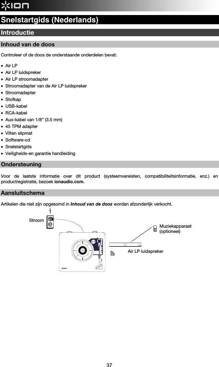  37  Snelstartgids (Nederlands)  Introductie  Inhoud van de doos   Controleer of de doos de onderstaande onderdelen bevat:  • Air LP • Air LP luidspreker • Air LP stroomadapter • Stroomadapter van de Air LP luidspreker • Stroomadapter • Stofkap • USB-kabel • RCA-kabel • Aux-kabel van 1/8” (3.5 mm) • 45 TPM adapter  • Vilten slipmat  • Software-cd • Snelstartgids • Veiligheids-en garantie handleiding   Ondersteuning  Voor de laatste informatie over dit product (systeemvereisten, compatibiliteitsinformatie, enz.) en productregistratie, bezoek ionaudio.com.    Aansluitschema  Artikelen die niet zijn opgesomd in Inhoud van de doos worden afzonderlijk verkocht.                               Air LP luidspreker Muziekapparaat (optioneel) Stroom 