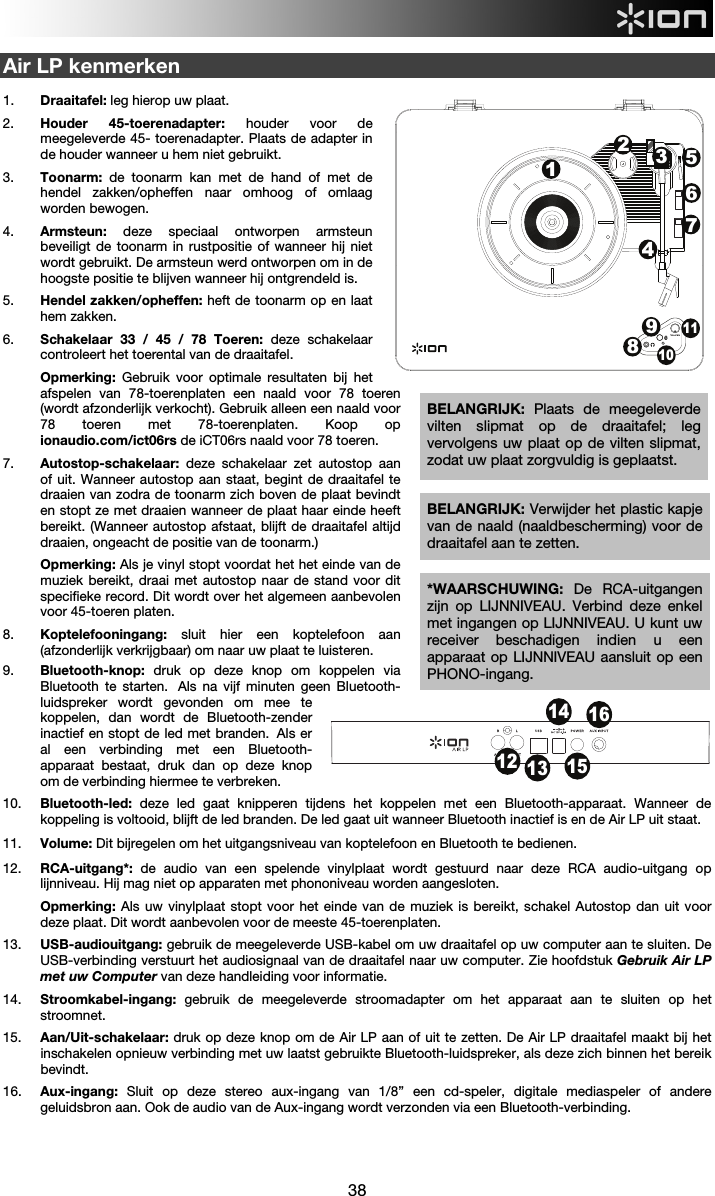  38  Air LP kenmerken  1. Draaitafel: leg hierop uw plaat. 2. Houder 45-toerenadapter: houder voor de meegeleverde 45- toerenadapter. Plaats de adapter in de houder wanneer u hem niet gebruikt. 3. Toonarm: de toonarm kan met de hand of met de hendel zakken/opheffen naar omhoog of omlaag worden bewogen.  4. Armsteun: deze speciaal ontworpen armsteun beveiligt de toonarm in rustpositie of wanneer hij niet wordt gebruikt. De armsteun werd ontworpen om in de hoogste positie te blijven wanneer hij ontgrendeld is. 5. Hendel zakken/opheffen: heft de toonarm op en laat hem zakken. 6. Schakelaar 33 / 45 / 78 Toeren: deze schakelaar controleert het toerental van de draaitafel. Opmerking: Gebruik voor optimale resultaten bij het afspelen van 78-toerenplaten een naald voor 78 toeren (wordt afzonderlijk verkocht). Gebruik alleen een naald voor 78 toeren met 78-toerenplaten. Koop op ionaudio.com/ict06rs de iCT06rs naald voor 78 toeren.  7. Autostop-schakelaar: deze schakelaar zet autostop aan of uit. Wanneer autostop aan staat, begint de draaitafel te draaien van zodra de toonarm zich boven de plaat bevindt en stopt ze met draaien wanneer de plaat haar einde heeft bereikt. (Wanneer autostop afstaat, blijft de draaitafel altijd draaien, ongeacht de positie van de toonarm.)  Opmerking: Als je vinyl stopt voordat het het einde van de muziek bereikt, draai met autostop naar de stand voor dit specifieke record. Dit wordt over het algemeen aanbevolen voor 45-toeren platen. 8. Koptelefooningang: sluit hier een koptelefoon aan (afzonderlijk verkrijgbaar) om naar uw plaat te luisteren.  9. Bluetooth-knop: druk op deze knop om koppelen via Bluetooth te starten.  Als na vijf minuten geen Bluetooth-luidspreker wordt gevonden om mee te koppelen, dan wordt de Bluetooth-zender inactief en stopt de led met branden.  Als er al een verbinding met een Bluetooth-apparaat bestaat, druk dan op deze knop om de verbinding hiermee te verbreken.  10. Bluetooth-led:  deze led gaat knipperen tijdens het koppelen met een Bluetooth-apparaat. Wanneer de koppeling is voltooid, blijft de led branden. De led gaat uit wanneer Bluetooth inactief is en de Air LP uit staat. 11. Volume: Dit bijregelen om het uitgangsniveau van koptelefoon en Bluetooth te bedienen. 12. RCA-uitgang*: de audio van een spelende vinylplaat wordt gestuurd naar deze RCA audio-uitgang op lijnniveau. Hij mag niet op apparaten met phononiveau worden aangesloten.  Opmerking: Als uw vinylplaat stopt voor het einde van de muziek is bereikt, schakel Autostop dan uit voor deze plaat. Dit wordt aanbevolen voor de meeste 45-toerenplaten.  13. USB-audiouitgang: gebruik de meegeleverde USB-kabel om uw draaitafel op uw computer aan te sluiten. De USB-verbinding verstuurt het audiosignaal van de draaitafel naar uw computer. Zie hoofdstuk Gebruik Air LP met uw Computer van deze handleiding voor informatie. 14. Stroomkabel-ingang: gebruik de meegeleverde stroomadapter om het apparaat aan te sluiten op het stroomnet. 15. Aan/Uit-schakelaar: druk op deze knop om de Air LP aan of uit te zetten. De Air LP draaitafel maakt bij het inschakelen opnieuw verbinding met uw laatst gebruikte Bluetooth-luidspreker, als deze zich binnen het bereik bevindt.  16. Aux-ingang: Sluit op deze stereo aux-ingang van 1/8” een cd-speler, digitale mediaspeler of andere geluidsbron aan. Ook de audio van de Aux-ingang wordt verzonden via een Bluetooth-verbinding.    BELANGRIJK: Verwijder het plastic kapje van de naald (naaldbescherming) voor de draaitafel aan te zetten. *WAARSCHUWING: De RCA-uitgangen zijn op LIJNNIVEAU. Verbind deze enkel met ingangen op LIJNNIVEAU. U kunt uw receiver beschadigen indien u een apparaat op LIJNNIVEAU aansluit op een PHONO-ingang.12 131415161234576891011BELANGRIJK:  Plaats de meegeleverde vilten slipmat op de draaitafel; leg vervolgens uw plaat op de vilten slipmat, zodat uw plaat zorgvuldig is geplaatst.  