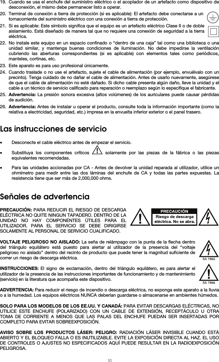  10 19. Cuando se usa el enchufe del suministro eléctrico o el acoplador de un artefacto como dispositivo de desconexión, el mismo debe permanecer listo a operar. 20. Terminal de conexión a tierra de protección (si es aplicable): El artefacto debe conectarse a un tomacorriente del suministro eléctrico con una conexión a tierra de protección. 21. Si es aplicable: Este símbolo significa que el equipo es un artefacto eléctrico Clase II o de doble aislamiento. Está diseñado de manera tal que no requiere una conexión de seguridad a la tierra eléctrica. 22. No instale este equipo en un espacio confinado o “dentro de una caja” tal como una biblioteca o una unidad similar, y mantenga buenas condiciones de iluminación. No debe impedirse la ventilación cubriendo las aberturas correspondientes (si es aplicable) con elementos tales como periódicos, manteles, cortinas, etc. 23. Este aparato es para uso profesional únicamente. 24. Cuando traslade o no use el artefacto, sujete el cable de alimentación (por ejemplo, envuélvalo con un precinto). Tenga cuidado de no dañar el cable de alimentación. Antes de usarlo nuevamente, asegúrese de que el cable de alimentación no esté dañado. Si dicho cable presenta algún daño, lleve la unidad y el cable a un técnico de servicio calificado para reparación o reemplazo según lo especifique el fabricante. 25. Advertencia: La presión sonora excesiva (altos volúmenes) de los auriculares puede causar pérdidas de audición. 26. Advertencia: Antes de instalar u operar el producto, consulte toda la información importante (como la relativa a electricidad, seguridad, etc.) impresa en la envuelta inferior exterior o el panel trasero.   Las instrucciones de servicio  • Desconecte el cable eléctrico antes de empezar el servicio.  • Substituya los componentes críticos   solamente por las piezas de la fábrica o las piezas equivalentes recomendadas.  • Para las unidades accionadas por CA - Antes de devolver la unidad reparada al utilizador, utilice un ohmímetro para medir entre las dos láminas del enchufe de CA y todas las partes expuestas. La resistencia tiene que ser más de 2,000,000 ohms.   Señales de advertencia  PRECAUCIÓN: PARA REDUCIR EL RIESGO DE DESCARGA ELÉCTRICA NO QUITE NINGUN TAPADERO. DENTRO DE LA UNIDAD NO HAY COMPONENTES ÚTILES PARA EL UTILIZADOR. PARA EL SERVICIO SE DEBE DIRIGIRSE SOLAMENTE AL PERSONAL DE SERVICIO CUALIFICADO.  VOLTAJE PELIGROSO NO AISLADO: La seña de relámpago con la punta de la flecha dentro del triángulo equilátero está puesto para alertar al utilizador de la presencia del “voltaje peligroso no aislado” dentro del recinto de producto que puede tener la magnitud suficiente de correr un riesgo de descarga eléctrica.  INSTRUCCIONES: El signo de exclamación, dentro del triángulo equilátero, es para alertar el utilizador de la presencia de las instrucciones importantes de funcionamiento y de mantenimiento (servicio) en la literatura que acompaña este dispositivo.  ADVERTENCIA: Para reducir el riesgo de incendio o descarga eléctrica, no exponga este aparato a la lluvia o a la humedad. Los equipos eléctricos NUNCA deberían guardarse o almacenarse en ambientes húmedos.  SOLO PARA LOS MODELOS DE LOS EE.UU. Y CANADÁ: PARA EVITAR DESCARGAS ELÉCTRICAS, NO UTILICE ESTE ENCHUFE (POLARIZADO) CON UN CABLE DE EXTENSIÓN, RECEPTÁCULO U OTRA TOMA DE CORRIENTE A MENOS QUE LAS PALAS DEL ENCHUFE PUEDAN SER INSERTADAS POR COMPLETO PARA EVITAR SOBREEXPOSICIÓN.  AVISO SOBRE LOS PRODUCTOS LÁSER: PELIGRO: RADIACIÓN LÁSER INVISIBLE CUANDO ESTÁ ABIERTO Y EL BLOQUEO FALLA O ES INUTILIZABLE. EVITE LA EXPOSICIÓN DIRECTA AL HAZ. EL USO DE CONTROLES O AJUSTES NO ESPECIFICADOS AQUÍ PUEDE RESULTAR EN LA RADIOEXPOSICIÓN PELIGROSA. 