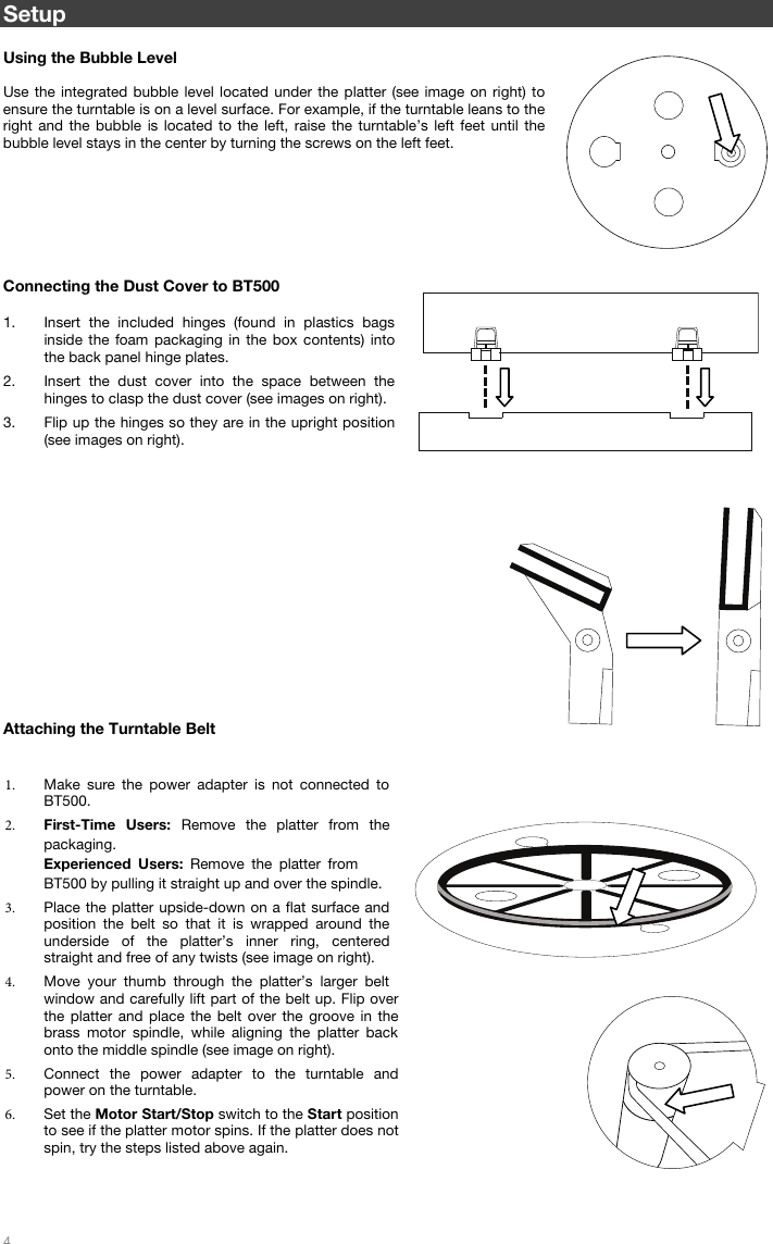 4 Setup Using the Bubble Level Use the integrated bubble level located under the platter (see image on right) to ensure the turntable is on a level surface. For example, if the turntable leans to the right and the bubble is located to the left, raise the turntable’s left feet until the bubble level stays in the center by turning the screws on the left feet.  Connecting the Dust Cover to BT500  1. Insert the included hinges (found in plastics bagsinside the foam packaging in the box contents) intothe back panel hinge plates. 2. Insert the dust cover into the space between thehinges to clasp the dust cover (see images on right). 3. Flip up the hinges so they are in the upright position(see images on right). Attaching the Turntable Belt 1. Make sure the power adapter is not connected to BT500.2. First-Time Users: Remove the platter from the packaging. Experienced Users: Remove the platter from BT500 by pulling it straight up and over the spindle. 3. Place the platter upside-down on a flat surface and position the belt so that it is wrapped around the underside of the platter’s inner ring, centered straight and free of any twists (see image on right). 4. Move your thumb through the platter’s larger belt window and carefully lift part of the belt up. Flip over the platter and place the belt over the groove in the brass motor spindle, while aligning the platter back onto the middle spindle (see image on right).5. Connect the power adapter to the turntable and power on the turntable. 6. Set the Motor Start/Stop switch to the Start position to see if the platter motor spins. If the platter does not spin, try the steps listed above again.  