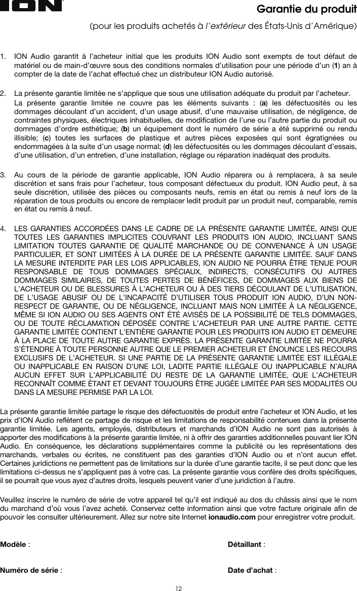   12 Garantie du produit (pour les produits achetés à l’extérieur des États-Unis d’Amérique)   1. ION Audio garantit à l’acheteur initial que les produits ION Audio sont exempts de tout défaut de matériel ou de main-d’œuvre sous des conditions normales d’utilisation pour une période d’un (1) an à compter de la date de l’achat effectué chez un distributeur ION Audio autorisé.   2. La présente garantie limitée ne s’applique que sous une utilisation adéquate du produit par l’acheteur.  La présente garantie limitée ne couvre pas les éléments suivants : (a) les défectuosités ou les dommages découlant d’un accident, d’un usage abusif, d’une mauvaise utilisation, de négligence, de contraintes physiques, électriques inhabituelles, de modification de l’une ou l’autre partie du produit ou dommages d’ordre esthétique; (b) un équipement dont le numéro de série a été supprimé ou rendu illisible; (c) toutes les surfaces de plastique et autres pièces exposées qui sont égratignées ou endommagées à la suite d’un usage normal; (d) les défectuosités ou les dommages découlant d’essais, d’une utilisation, d’un entretien, d’une installation, réglage ou réparation inadéquat des produits.   3. Au cours de la période de garantie applicable, ION Audio réparera ou à remplacera, à sa seule discrétion et sans frais pour l’acheteur, tous composant défectueux du produit. ION Audio peut, à sa seule discrétion, utilisée des pièces ou composants neufs, remis en état ou remis à neuf lors de la réparation de tous produits ou encore de remplacer ledit produit par un produit neuf, comparable, remis en état ou remis à neuf.   4. LES GARANTIES ACCORDÉES DANS LE CADRE DE LA PRÉSENTE GARANTIE LIMITÉE, AINSI QUE TOUTES LES GARANTIES IMPLICITES COUVRANT LES PRODUITS ION AUDIO, INCLUANT SANS LIMITATION TOUTES GARANTIE DE QUALITÉ MARCHANDE OU DE CONVENANCE À UN USAGE PARTICULIER, ET SONT LIMITÉES À LA DURÉE DE LA PRÉSENTE GARANTIE LIMITÉE. SAUF DANS LA MESURE INTERDITE PAR LES LOIS APPLICABLES, ION AUDIO NE POURRA ÊTRE TENUE POUR RESPONSABLE DE TOUS DOMMAGES SPÉCIAUX, INDIRECTS, CONSÉCUTIFS OU AUTRES DOMMAGES SIMILAIRES, DE TOUTES PERTES DE BÉNÉFICES, DE DOMMAGES AUX BIENS DE L’ACHETEUR OU DE BLESSURES À L’ACHETEUR OU À DES TIERS DÉCOULANT DE L’UTILISATION, DE L’USAGE ABUSIF OU DE L’INCAPACITÉ D’UTILISER TOUS PRODUIT ION AUDIO, D’UN NON-RESPECT DE GARANTIE, OU DE NÉGLIGENCE, INCLUANT MAIS NON LIMITÉE À LA NÉGLIGENCE, MÊME SI ION AUDIO OU SES AGENTS ONT ÉTÉ AVISÉS DE LA POSSIBILITÉ DE TELS DOMMAGES, OU DE TOUTE RÉCLAMATION DÉPOSÉE CONTRE L’ACHETEUR PAR UNE AUTRE PARTIE. CETTE GARANTIE LIMITÉE CONTIENT L’ENTIÈRE GARANTIE POUR LES PRODUITS ION AUDIO ET DEMEURE À LA PLACE DE TOUTE AUTRE GARANTIE EXPRÈS. LA PRÉSENTE GARANTIE LIMITÉE NE POURRA S’ÉTENDRE À TOUTE PERSONNE AUTRE QUE LE PREMIER ACHETEUR ET ÉNOUNCE LES RECOURS EXCLUSIFS DE L’ACHETEUR. SI UNE PARTIE DE LA PRÉSENTE GARANTIE LIMITÉE EST ILLÉGALE OU INAPPLICABLE EN RAISON D’UNE LOI, LADITE PARTIE ILLÉGALE OU INAPPLICABLE N’AURA AUCUN EFFET SUR L’APPLICABILITÉ DU RESTE DE LA GARANTIE LIMITÉE, QUE L’ACHETEUR RECONNAÎT COMME ÉTANT ET DEVANT TOUJOURS ÊTRE JUGÉE LIMITÉE PAR SES MODALITÉS OU DANS LA MESURE PERMISE PAR LA LOI.  La présente garantie limitée partage le risque des défectuosités de produit entre l’acheteur et ION Audio, et les prix d’ION Audio reflètent ce partage de risque et les limitations de responsabilité contenues dans la présente garantie limitée. Les agents, employés, distributeurs et marchands d’ION Audio ne sont pas autorisés à apporter des modifications à la présente garantie limitée, ni à offrir des garanties additionnelles pouvant lier ION Audio. En conséquence, les déclarations supplémentaires comme la publicité ou les représentations des marchands, verbales ou écrites, ne constituent pas des garanties d’ION Audio ou et n’ont aucun effet. Certaines juridictions ne permettent pas de limitations sur la durée d’une garantie tacite, il se peut donc que les limitations ci-dessus ne s’appliquent pas à votre cas. La présente garantie vous confère des droits spécifiques, il se pourrait que vous ayez d’autres droits, lesquels peuvent varier d’une juridiction à l’autre.  Veuillez inscrire le numéro de série de votre appareil tel qu’il est indiqué au dos du châssis ainsi que le nom du marchand d’où vous l’avez acheté. Conservez cette information ainsi que votre facture originale afin de pouvoir les consulter ultérieurement. Allez sur notre site Internet ionaudio.com pour enregistrer votre produit.   Modèle :       Détaillant :    Numéro de série :      Date d’achat :  