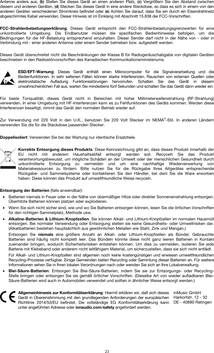   23 Antenne anders aus, (b) Stellen Sie dieses Gerät an einen anderen Platz, (c) Vergrößern Sie den Abstand zwischen diesem und anderen Geräten, (d) Stecken Sie dieses Gerät in eine andere Steckdose, so dass es sich in einem von den anderen Geräten verschiedenen Stromkreis befindet oder (e) Achten Sie darauf, dass Sie ein durch ein Eisendrahtnetz abgeschirmtes Kabel verwenden. Dieser Hinweis ist im Einklang mit Abschnitt 15.838 der FCC-Vorschriften.  FCC-Strahlenbelastungserklärung: Dieses Gerät entspricht den FCC-Strahlenbelastungsgrenzwerten für eine unkontrollierte Umgebung. Die Endbenutzer müssen die spezifischen Bedienhinweise befolgen, um die Bedingungen für die HF-Belastung entsprechend einzuhalten. Dieser Sender darf nicht in der Nähe von - oder in Verbindung mit - einer anderen Antenne oder einem Sender betrieben bzw. aufgestellt werden.  Dieses Gerät überschreitet nicht die Beschränkungen der Klasse B für Radiogeräuschabgabe von digitalen Geräten beschrieben in den Radiostörvorschriften des Kanadischen Kommunikationsministeriums.  ESD/EFT-Warnung: Dieses Gerät enthält einen Mikrocomputer für die Signalverarbeitung und die Bedienfunktionen. In sehr seltenen Fällen können starke Interferenzen, Rauschen von externen Quellen oder elektrostatische Aufladung Funktionsstörungen hervorrufen. Schalten Sie das Gerät in diesem unwahrscheinlichen Fall aus, warten Sie mindestens fünf Sekunden und schalten Sie das Gerät dann wieder ein.  Für beste Tonqualität, dieses Gerät nicht in Bereichen mit hoher Millimeterwellenstrahlung (RF-Strahlung) verwenden. In einer Umgebung mit HF-Interferenzen kann es zu Fehlfunktionen des Geräts kommen. Werden diese Interferenzen beseitigt, nimmt das Gerät den normalen Betrieb wieder auf.  Zur Verwendung mit 220 Volt in den U.K., benutzen Sie 220 Volt Stecker im NEMA®-Stil. In anderen Ländern verwenden Sie die für die Steckdose passenden Stecker.  Doppelisoliert: Verwenden Sie bei der Wartung nur identische Ersatzteile.  Korrekte Entsorgung dieses Produkts: Diese Kennzeichnung gibt an, dass dieses Produkt innerhalb der EU nicht mit anderem Haushaltsabfall entsorgt werden soll. Recyceln Sie das Produkt verantwortungsbewusst, um mögliche Schäden an der Umwelt oder der menschlichen Gesundheit durch unkontrollierte Entsorgung zu vermeiden und um eine nachhaltige Wiederverwertung von Materialressourcen zu fördern. Bitte nutzen Sie für die Rückgabe Ihres Altgerätes entsprechende Rückgabe- und Sammelsysteme oder kontaktieren Sie den Händler, bei dem Sie die Ware erworben haben. Diese können das Produkt auf umweltfreundliche Weise recyceln.  Entsorgung der Batterien (falls anwendbar): • Batterien niemals in Feuer oder in der Nähe von übermäßiger Hitze oder direkter Sonneneinstrahlung entsorgen. Überhitzte Batterien können platzen oder explodieren. • Wenn Sie sich nicht sicher sind, wie und wo Sie Batterien entsorgen können, lesen Sie die örtlichen Vorschriften für den richtigen Sammelplatz, Methode usw. • Alkaline-Batterien &amp; Lithium-Knopfzellen: Sie können Alkali- und Lithium-Knopfzellen im normalen Hausmüll entsorgen. Bei normaler Verwendung oder Entsorgung stellen sie keine Gesundheits- oder Umweltrisiken dar. (Alkalibatterien bestehen hauptsächlich aus gewöhnlichen Metallen wie Stahl, Zink und Mangan.) Entsorgen Sie niemals eine größere Anzahl an Alkali- oder Lithium-Knopfzellen als Bündel. Gebrauchte Batterien sind häufig nicht komplett leer. Das Bündeln könnte diese nicht ganz leeren Batterien in Kontakt zueinander bringen, wodurch Sicherheitsrisiken entstehen können. Um dies zu vermeiden, isolieren Sie jede Batterie mit Klebeband oder anderem nicht leitfähigem Material, um sicherzustellen, dass sie sich nicht entlädt. Für Alkali- und Lithium-Knopfzellen sind allgemein noch keine kostengünstigen und erwiesen umweltfreundlichen Recycling-Prozesse verfügbar. Einige Gemeinden bieten Recycling oder Sammlung dieser Batterien an. Für weitere Informationen sehen Sie in Ihren lokalen Verordnungen nach oder wenden Sie sich an Ihre Lokalverwaltung. • Blei-Säure-Batterien: Entsorgen Sie Blei-Säure-Batterien, indem Sie sie zur Entsorgungs- oder Recycling-Stelle bringen oder entsorgen Sie sie gemäß örtlicher Vorschriften. (Dieselbe Art von wieder aufladbaren Blei-Säure-Batterien wird auch in Automobilen verwendet und sollten in ähnlicher Weise entsorgt werden.)   Allgemeinhinweis zur Konformitätserklärung: Hiermit erklären wir, daß sich dieses Gerät in Übereinstimmung mit den grundlegenden Anforderungen der europäischen Richtlinie 2014/53/EU befindet. Die vollständige EG Konformitätserklärung kann unter angeführten Adresse oder ionaudio.com/safety angefordert werden. inMusic GmbH Harkortstr. 12 - 32 DE - 40880 Ratingen 