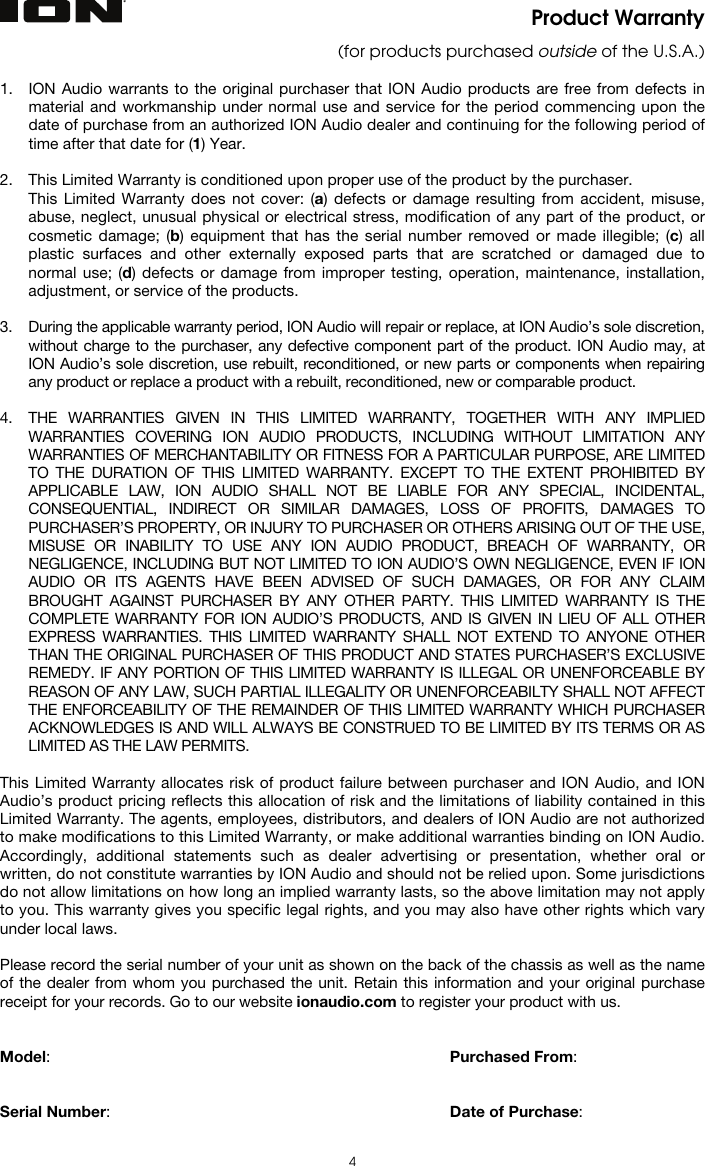   4 Product Warranty (for products purchased outside of the U.S.A.)  1. ION Audio warrants to the original purchaser that ION Audio products are free from defects in material and workmanship under normal use and service for the period commencing upon the date of purchase from an authorized ION Audio dealer and continuing for the following period of time after that date for (1) Year.  2. This Limited Warranty is conditioned upon proper use of the product by the purchaser.  This Limited Warranty does not cover: (a) defects or damage resulting from accident, misuse, abuse, neglect, unusual physical or electrical stress, modification of any part of the product, or cosmetic damage; (b) equipment that has the serial number removed or made illegible; (c) all plastic surfaces and other externally exposed parts that are scratched or damaged due to normal use; (d) defects or damage from improper testing, operation, maintenance, installation, adjustment, or service of the products.  3. During the applicable warranty period, ION Audio will repair or replace, at ION Audio’s sole discretion, without charge to the purchaser, any defective component part of the product. ION Audio may, at ION Audio’s sole discretion, use rebuilt, reconditioned, or new parts or components when repairing any product or replace a product with a rebuilt, reconditioned, new or comparable product.   4. THE WARRANTIES GIVEN IN THIS LIMITED WARRANTY, TOGETHER WITH ANY IMPLIED WARRANTIES COVERING ION AUDIO PRODUCTS, INCLUDING WITHOUT LIMITATION ANY WARRANTIES OF MERCHANTABILITY OR FITNESS FOR A PARTICULAR PURPOSE, ARE LIMITED TO THE DURATION OF THIS LIMITED WARRANTY. EXCEPT TO THE EXTENT PROHIBITED BY APPLICABLE LAW, ION AUDIO SHALL NOT BE LIABLE FOR ANY SPECIAL, INCIDENTAL, CONSEQUENTIAL, INDIRECT OR SIMILAR DAMAGES, LOSS OF PROFITS, DAMAGES TO PURCHASER’S PROPERTY, OR INJURY TO PURCHASER OR OTHERS ARISING OUT OF THE USE, MISUSE OR INABILITY TO USE ANY ION AUDIO PRODUCT, BREACH OF WARRANTY, OR NEGLIGENCE, INCLUDING BUT NOT LIMITED TO ION AUDIO’S OWN NEGLIGENCE, EVEN IF ION AUDIO OR ITS AGENTS HAVE BEEN ADVISED OF SUCH DAMAGES, OR FOR ANY CLAIM BROUGHT AGAINST PURCHASER BY ANY OTHER PARTY. THIS LIMITED WARRANTY IS THE COMPLETE WARRANTY FOR ION AUDIO’S PRODUCTS, AND IS GIVEN IN LIEU OF ALL OTHER EXPRESS WARRANTIES. THIS LIMITED WARRANTY SHALL NOT EXTEND TO ANYONE OTHER THAN THE ORIGINAL PURCHASER OF THIS PRODUCT AND STATES PURCHASER’S EXCLUSIVE REMEDY. IF ANY PORTION OF THIS LIMITED WARRANTY IS ILLEGAL OR UNENFORCEABLE BY REASON OF ANY LAW, SUCH PARTIAL ILLEGALITY OR UNENFORCEABILTY SHALL NOT AFFECT THE ENFORCEABILITY OF THE REMAINDER OF THIS LIMITED WARRANTY WHICH PURCHASER ACKNOWLEDGES IS AND WILL ALWAYS BE CONSTRUED TO BE LIMITED BY ITS TERMS OR AS LIMITED AS THE LAW PERMITS.  This Limited Warranty allocates risk of product failure between purchaser and ION Audio, and ION Audio’s product pricing reflects this allocation of risk and the limitations of liability contained in this Limited Warranty. The agents, employees, distributors, and dealers of ION Audio are not authorized to make modifications to this Limited Warranty, or make additional warranties binding on ION Audio. Accordingly, additional statements such as dealer advertising or presentation, whether oral or written, do not constitute warranties by ION Audio and should not be relied upon. Some jurisdictions do not allow limitations on how long an implied warranty lasts, so the above limitation may not apply to you. This warranty gives you specific legal rights, and you may also have other rights which vary under local laws.  Please record the serial number of your unit as shown on the back of the chassis as well as the name of the dealer from whom you purchased the unit. Retain this information and your original purchase receipt for your records. Go to our website ionaudio.com to register your product with us.   Model:      Purchased From:   Serial Number:      Date of Purchase:  