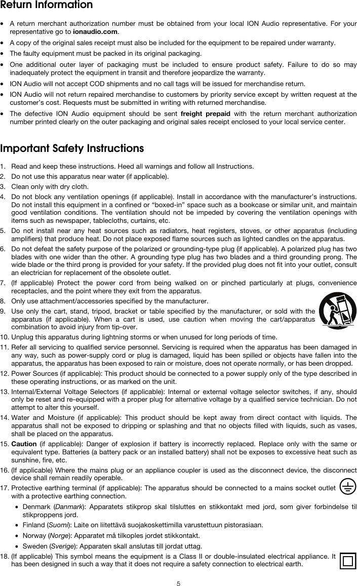   5 Return Information  • A return merchant authorization number must be obtained from your local ION Audio representative. For your representative go to ionaudio.com.  • A copy of the original sales receipt must also be included for the equipment to be repaired under warranty. • The faulty equipment must be packed in its original packaging.  • One additional outer layer of packaging must be included to ensure product safety. Failure to do so may inadequately protect the equipment in transit and therefore jeopardize the warranty.  • ION Audio will not accept COD shipments and no call tags will be issued for merchandise return.  • ION Audio will not return repaired merchandise to customers by priority service except by written request at the customer’s cost. Requests must be submitted in writing with returned merchandise. • The defective ION Audio equipment should be sent freight prepaid with the return merchant authorization number printed clearly on the outer packaging and original sales receipt enclosed to your local service center.    Important Safety Instructions  1. Read and keep these instructions. Heed all warnings and follow all Instructions. 2. Do not use this apparatus near water (if applicable). 3. Clean only with dry cloth. 4. Do not block any ventilation openings (if applicable). Install in accordance with the manufacturer’s instructions. Do not install this equipment in a confined or “boxed-in” space such as a bookcase or similar unit, and maintain good ventilation conditions. The ventilation should not be impeded by covering the ventilation openings with items such as newspaper, tablecloths, curtains, etc. 5. Do not install near any heat sources such as radiators, heat registers, stoves, or other apparatus (including amplifiers) that produce heat. Do not place exposed flame sources such as lighted candles on the apparatus. 6. Do not defeat the safety purpose of the polarized or grounding-type plug (if applicable). A polarized plug has two blades with one wider than the other. A grounding type plug has two blades and a third grounding prong. The wide blade or the third prong is provided for your safety. If the provided plug does not fit into your outlet, consult an electrician for replacement of the obsolete outlet.  7. (If applicable) Protect the power cord from being walked on or pinched particularly at plugs, convenience receptacles, and the point where they exit from the apparatus. 8. Only use attachment/accessories specified by the manufacturer. 9. Use only the cart, stand, tripod, bracket or table specified by the manufacturer, or sold with the apparatus (if applicable). When a cart is used, use caution when moving the cart/apparatus combination to avoid injury from tip-over. 10. Unplug this apparatus during lightning storms or when unused for long periods of time. 11. Refer all servicing to qualified service personnel. Servicing is required when the apparatus has been damaged in any way, such as power-supply cord or plug is damaged, liquid has been spilled or objects have fallen into the apparatus, the apparatus has been exposed to rain or moisture, does not operate normally, or has been dropped. 12. Power Sources (if applicable): This product should be connected to a power supply only of the type described in these operating instructions, or as marked on the unit. 13. Internal/External Voltage Selectors (if applicable): Internal or external voltage selector switches, if any, should only be reset and re-equipped with a proper plug for alternative voltage by a qualified service technician. Do not attempt to alter this yourself. 14. Water and Moisture (if applicable): This product should be kept away from direct contact with liquids. The apparatus shall not be exposed to dripping or splashing and that no objects filled with liquids, such as vases, shall be placed on the apparatus. 15. Caution (if applicable): Danger of explosion if battery is incorrectly replaced. Replace only with the same or equivalent type. Batteries (a battery pack or an installed battery) shall not be exposes to excessive heat such as sunshine, fire, etc. 16. (If applicable) Where the mains plug or an appliance coupler is used as the disconnect device, the disconnect device shall remain readily operable. 17. Protective earthing terminal (if applicable): The apparatus should be connected to a mains socket outlet with a protective earthing connection. • Denmark (Danmark): Apparatets stikprop skal tilsluttes en stikkontakt med jord, som giver forbindelse til stikproppens jord. • Finland (Suomi): Laite on liitettävä suojakoskettimilla varustettuun pistorasiaan. • Norway (Norge): Apparatet må tilkoples jordet stikkontakt. • Sweden (Sverige): Apparaten skall anslutas till jordat uttag. 18. (If applicable) This symbol means the equipment is a Class II or double-insulated electrical appliance. It has been designed in such a way that it does not require a safety connection to electrical earth. 