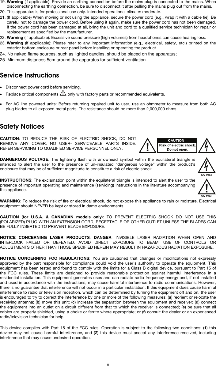   6 19. Warning (if applicable): Provide an earthing connection before the mains plug is connected to the mains. When disconnecting the earthing connection, be sure to disconnect it after pulling the mains plug out from the mains. 20. This apparatus is for professional use only. Intended operational climate: moderate. 21. (If applicable) When moving or not using the appliance, secure the power cord (e.g., wrap it with a cable tie). Be careful not to damage the power cord. Before using it again, make sure the power cord has not been damaged. If the power cord has been damaged at all, bring the unit and cord to a qualified service technician for repair or replacement as specified by the manufacturer. 22. Warning (if applicable): Excessive sound pressure (high volumes) from headphones can cause hearing loss. 23. Warning (if applicable): Please refer to any important information (e.g., electrical, safety, etc.) printed on the exterior bottom enclosure or rear panel before installing or operating the product.   Service Instructions  • Disconnect power cord before servicing. • Replace critical components   only with factory parts or recommended equivalents.  • For AC line powered units: Before returning repaired unit to user, use an ohmmeter to measure from both AC plug blades to all exposed metal parts. The resistance should be more than 2,000,000 ohms.   Safety Notices  CAUTION: TO REDUCE THE RISK OF ELECTRIC SHOCK, DO NOT REMOVE ANY COVER. NO USER- SERVICEABLE PARTS INSIDE. REFER SERVICING TO QUALIFIED SERVICE PERSONNEL ONLY.  DANGEROUS VOLTAGE: The lightning flash with arrowhead symbol within the equilateral triangle is intended to alert the user to the presence of un-insulated “dangerous voltage” within the product’s enclosure that may be of sufficient magnitude to constitute a risk of electric shock.  INSTRUCTIONS: The exclamation point within the equilateral triangle is intended to alert the user to the presence of important operating and maintenance (servicing) instructions in the literature accompanying this appliance.  WARNING: To reduce the risk of fire or electrical shock, do not expose this appliance to rain or moisture. Electrical equipment should NEVER be kept or stored in damp environments.  CAUTION  (for U.S.A. &amp; CANADIAN models only): TO PREVENT ELECTRIC SHOCK DO NOT USE THIS (POLARIZED) PLUG WITH AN EXTENSION CORD, RECEPTACLE OR OTHER OUTLET UNLESS THE BLADES CAN BE FULLY INSERTED TO PREVENT BLADE EXPOSURE.  NOTICE CONCERNING LASER PRODUCTS: DANGER: INVISIBLE LASER RADIATION WHEN OPEN AND INTERLOCK FAILED OR DEFEATED. AVOID DIRECT EXPOSURE TO BEAM. USE OF CONTROLS OR ADJUSTMENTS OTHER THAN THOSE SPECIFIED HEREIN MAY RESULT IN HAZARDOUS RADIATION EXPOSURE.  NOTICE CONCERNING FCC REGULATIONS: You are cautioned that changes or modifications not expressly approved by the part responsible for compliance could void the user’s authority to operate the equipment. This equipment has been tested and found to comply with the limits for a Class B digital device, pursuant to Part 15 of the FCC rules. These limits are designed to provide reasonable protection against harmful interference in a residential installation. This equipment generates uses and can radiate radio frequency energy and, if not installed and used in accordance with the instructions, may cause harmful interference to radio communications. However, there is no guarantee that interference will not occur in a particular installation. If this equipment does cause harmful interference to radio or television reception, which can be determined by turning the equipment off and on, the user is encouraged to try to correct the interference by one or more of the following measures: (a) reorient or relocate the receiving antenna; (b) move this unit; (c) increase the separation between the equipment and receiver; (d) connect the equipment into an outlet on a circuit different from that to which the receiver is connected; (e) be sure that all cables are properly shielded, using a choke or ferrite where appropriate; or (f) consult the dealer or an experienced radio/television technician for help.  This device complies with Part 15 of the FCC rules. Operation is subject to the following two conditions: (1) this device may not cause harmful interference, and (2) this device must accept any interference received, including interference that may cause undesired operation.  24. No naked flame sources, such as lighted candles, should be placed on the apparatus;25. Minimum distances 5cm around the apparatus for sufficient ventilation.