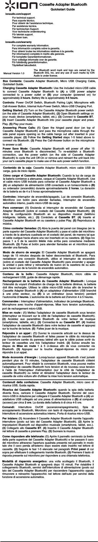                                                                 Quickstart GuideCassette Adapter Bluetooth Controls: Power On/Off Switch, Bluetooth Pairing Light, Microphone with Call-Answer Button, Internal Auto-Power Switch, Micro-USB Charging Port.  Getting Started: (1) Turn on the Cassette Adapter Bluetooth power switch (on the side of Cassette Adapter Bluetooth). (2) Open Bluetooth settings on your music device (smartphone, tablet, etc.). (3) Connect to Cassette BT. (4)  Insert Cassette Adapter Bluetooth into your cassette player and press Play. (5) Play your music.  ionaudio.com/supportFor technical support. Para soporte técnico. Pour obtenir de l’assistance technique. Per assistenza tecnica. Für technischen Support. Voor technische ondersteuning. För teknisk support.  Teknisen tuen. ionaudio.com/warrantyFor complete warranty information. Para información completa sobre la garantía. Pour obtenir toutes les informations relatives à la garantie. Per informazioni complete in merito alla garanzia. Für komplette Garantieinformationen. Voor volledige informatie over de garantie. För fullständig garantiinformation. Täydelliset takuutiedot.   Manual Version 1.0 Box Contents: Cassette Adapter Bluetooth, Micro USB Charging Cable, Quickstart Guide. Charging Cassette Adapter Bluetooth: Use the included micro-USB cable to connect Cassette Adapter Bluetooth to (A) a USB power adapter connected to a power outlet or (B) your computer (powered on) for approximately 2 hours. Battery life is approximately 4-5 hours.  Controles: Interruptor de encendido/apagado, Luz de conexión Bluetooth, Micrófono con botón para atender llamadas, Interruptor de encendido automático interno, puerto micro-USB de carga.  Para comenzar: (1) Encienda el interruptor de encendido del Cassette Adapter Bluetooth (sobre el costado del Cassette Adapter Bluetooth). (2) Abra la configuración Bluetooth en su dispositivo musical (teléfono inteligente, tableta, etc.). (3) Conéctelo al Cassette BT.  (4)  Inserte el Cassette Adapter Bluetooth en su casetera y pulse Play. (5) Reproduzca la música.   Contenido de la caja: Cassette Adapter Bluetooth, micro cable USB de carga, guía de inicio rápido. Cómo cargar el Cassette Adapter Bluetooth: Cuando la luz de carga de la batería comience a atenuarse, cargue el Cassette Adapter Bluetooth. Use el cable micro USB incluido para conectar el Cassette Adapter Bluetooth a (A) un adaptador de alimentación USB conectado a un tomacorriente o (B) su ordenador (encendido) durante aproximadamente 2 horas. La duración de la batería es de 4 a 5 horas aproximadamente.     Commandes : Interrupteur d’alimentation, indicateur de jumelage Bluetooth, Microphone avec touche d&apos;appel-réponse, Mise hors tension automatique, port de rechargement micro-USB.  Mise en route : (1) Mettez l’adaptateur de cassette Bluetooth sous tension (interrupteur se trouvant sur le côté de l’adaptateur de cassette Bluetooth). (2)  Accédez aux paramètres Bluetooth de votre lecteur de musique (smartphone, tablette, etc.). (3)  Connectez-le au Cassette BT.  (4) Insérez l’adaptateur de cassette Bluetooth dans votre lecteur de cassette et appuyez sur la touche de lecture. (5)  Faites jouer de la musique.  Contenu de la boîte : Cassette Adapter Bluetooth, micro câble de rechargement USB, guide de démarrage rapide. Rechargement de la batterie du Cassette Adapter Bluetooth : Lorsque l’intensité du voyant d’indication de charge de la batterie diminue, la batterie doit être rechargée. Utilisez le câble micro-USB inclus afin de brancher le Cassette Adapter Bluetooth à (A) un adaptateur d’alimentation USB branché à une prise secteur, ou (B) à un ordinateur (sous tension) pendant l’autonomie 2 heures. L’autonomie de la batterie est d’environ 4 à 5 heures.  The  Bluetooth word mark and logo are owned by the Bluetooth SIG, Inc. and any use of such marks by ION Audio is under license. Comandi: Interruttore On/Off (accensione/spegnimento), Spia di accoppiamento Bluetooth, Microfono con tasto di risposta per le chiamate, Interruttore di accensione automatica interno, Porta di ricarica micro-USB.      Per iniziare: (1) Accendere il Cassette Adapter Bluetooth tramite l&apos;apposito interruttore (posto sul lato del Cassette Adapter Bluetooth). (2) Aprire le impostazioni Bluetooth sul dispositivo musicale (smartphone, tablet, ecc.). (3) Collegarlo allo Cassette BT. (4) Inserire il Cassette Adapter Bluetooth nel lettore di cassette e premere Play. (5) Suonare la musica.  Contenuti della confezione: Cassette Adapter Bluetooth, micro cavo di ricarica USB, Guida rapida.  Ricarica del Cassette Adapter Bluetooth: quando la spia della batteria diventa fioca, caricare il Cassette Adapter Bluetooth. Servirsi del cavo micro-USB in dotazione per collegare il Cassette Adapter Bluetooth a (A) un adattatore USB collegato ad una presa di alimentazione o (B) al computer (acceso) per circa 2 ore. La durata della batteria è di circa 4-5 ore.   Answering Phone Calls: (1) Open the hinged panel door (on top of Cassette Adapter Bluetooth) and pass the microphone cable through the side panel square opening so the cable hangs out after inserted in your cassette player. (2) Follow the Getting Started steps 1-5 listed above to connect via Bluetooth. (3) Press the Call-Answer button on the microphone to answer a call. Cómo contestar llamadas: (1) Abra la puerta del panel con bisagras (en la parte superior del Cassette Adapter Bluetooth) y pase el cable del micrófono a través de la abertura cuadrada en el costado del panel, de manera tal que el cable cuelgue hacia afuera una vez insertado en su casetera. (2) Siga los pasos 1 a 5 de la sección Inicio más arriba para conectarse mediante Bluetooth. (3)  Pulse el botón para atender llamadas en el micrófono para atender una llamada. Répondre à un appel : (1) Ouvrez le couvercle articulé sur le dessus de l’adaptateur de cassette Bluetooth et faites passer le câble du microphone par l’ouverture carrée du panneau latéral afin que le câble puisse sortir du lecteur de cassettes une fois l&apos;adaptateur inséré. (2) Suivez ensuite les étapes de Mise en route 1 à 5 ci-dessus afin de vous connecter via Bluetooth.  (3) Appuyez sur la touche d&apos;appel-réponse du micro pour répondre à un appel. Come rispondere alle telefonate: (1) Aprire il pannello cernierato (a livello della parte superiore del Cassette Adapter Bluetooth) e far passare il cavo del microfono attraverso l&apos;apertura quadrata presente nel pannello in modo tale che il cavo penda all&apos;esterno dopo essere stato inserito nel lettore di cassette. (2) Seguire le fasi 1-5 elencate nel paragrafo Primi passi di cui sopra per effettuare il collegamento tramite Bluetooth. (3) Premere il tasto di risposta presente sul microfono per rispondere a una chiamata telefonica. Power Save Mode: Cassette Adapter Bluetooth will power off after 15 minutes once Bluetooth is disconnected. To re-establish a Bluetooth connection, use the power switch (on the side of Cassette Adapter Bluetooth) to cycle the unit Off-On or remove and reinsert the unit back into your car’s cassette player to make use of the auto power switch function. Modo de ahorro de energía: El Cassette Adapter Bluetooth se apagará luego de 15 minutos después de haber desconectado el Bluetooth. Para restablecer una conexión Bluetooth, utilice el interruptor de encendido (sobre el costado del Cassette Adapter Bluetooth) para encender y apagar la unidad o para retirar y reinsertarla de nuevo en la casetera de su auto para hacer uso de la función de encendido automático. Mode économie d&apos;énergie : Lorsqu&apos;aucun appareil Bluetooth n’est jumelé pendant plus de 15 minutes, l’adaptateur de cassette Bluetooth s&apos;éteint automatiquement. Pour rétablir la connexion Bluetooth, vous pouvez mettre l’adaptateur de cassette Bluetooth hors tension et de nouveau sous tension à l’aide de l&apos;interrupteur d&apos;alimentation (sur le côté de l’adaptateur de cassette Bluetooth) ou retirer et réinsérer l&apos;adaptateur dans le lecteur de cassette de votre voiture afin d&apos;utiliser la mise hors tension automatique. Modalità di risparmio energetico: una volta scollegato il Bluetooth, il Cassette Adapter Bluetooth si spegnerà dopo 15 minuti. Per ristabilire il collegamento Bluetooth, servirsi dell&apos;interruttore di alimentazione (posto sul lato del Cassette Adapter Bluetooth) per riaccendere l&apos;apparecchio oppure rimuovere e reinserire l&apos;apparecchio nel lettore dell&apos;auto per servirsi della funzione di accensione automatica. 