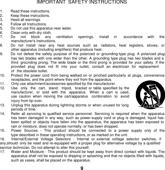   IMPORTANT  SAFETY INSTRUCTIONS  1.  Read these instructions. 2. Keep these instructions. 3.  Heed all warnings. 4.  Follow all Instructions. 5. Do not use this apparatus near water. 6.  Clean only with dry cloth. 7.  Do    not    block    any    ventilation    openings.    Install    in      accordance    with    the  manufacturer&apos;s instructions. 8. Do not  install  near  any  heat  sources  such  as    radiators,  heat  registers,  stoves,  or other apparatus (including amplifiers) that produce heat. 9. Do not defeat the  safety purpose of the polarized  or  grounding-type  plug. A  polarized  plug has two blades with one wider than the other. A grounding type plug has two blades and a third  grounding prong. The  wide blade or the  third prong is provided for your  safety. If the provided  plug  does  not  fit  into  your  outlet,  consult  an  electrician  for  replacement of  the obsolete outlet. 10.    Protect the power cord from being walked on  or pinched  particularly  at  plugs,  convenience receptacles, and the point where they exit from the apparatus. 11.      Only use attachment/accessories specified by the manufacturer. 12.     Use  only   the  cart,   stand,  tripod,  bracket or table specified by the manufacturer,  or  sold  with  the    apparatus.   When  a  cart  is  used, use  caution  when  moving  the  cart/apparatus    combination  to  avoid injury from tip-over. 13.      Unplug this apparatus during lightning storms or when unused for long periods of time. 14.    Refer all servicing to qualified service personnel.  Servicing  is required  when  the  apparatus has been damaged in any way, such as power-supply cord or plug is damaged, liquid has been spilled  or objects  have fallen into the apparatus, the apparatus has been exposed to rain or moisture, does not operate normally, or has been dropped. 15.     Power  Sources  -  This  product  should  be  connected  to  a  power  supply  only  of  the type described in these operating instructions, or as marked on the unit. 16.      Internal/External  Voltage  Selectors  -  Internal  or  external  voltage  selector  switches,  if any,should  only be reset and re-equipped with a proper plug for alternative voltage by a qualified service technician. Do not attempt to alter this yourself. 17.     Water and Moisture - This product should be kept away from direct contact with liquids. The apparatus shall not be exposed to dripping or splashing and that no objects filled with liquids, such as vases, shall be placed on the apparatus.  9 