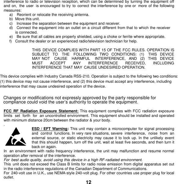   interference to radio or television reception, which can be  determined by turning the equipment off and on,  the  user  is encouraged  to try  to  correct  the interference by  one or  more  of the following measures: a)    Reorient or relocate the receiving antenna. b)  Move this unit. c)    Increase the separation between the equipment and receiver. d)    Connect the equipment into an outlet on a circuit different from that to which the receiver is connected. e)    Be sure that all cables are properly shielded, using a choke or ferrite where appropriate. f)   Consult the dealer or an experienced radio/television technician for help.  THIS  DEVICE COMPLIES WITH PART 15 OF THE FCC RULES. OPERATION IS SUBJECT  TO    THE    FOLLOWING  TWO  CONDITIONS:  (1)    THIS  DEVICE MAY NOT    CAUSE   HARMFUL    INTERFERENCE,   AND   (2)   THIS   DEVICE   MUST  ACCEPT  ANY  INTERFERENCE  RECEIVED,  INCLUDING INTERFERENCE THAT MAY  CAUSE UNDESIRED OPERATION.  This device complies with Industry Canada RSS-210. Operation is subject to the following two conditions: (1) this device may not cause interference, and (2) this device must accept any interference, including interference that may cause undesired operation of the device. Changes or modifications not expressly approved by the party responsible for compliance could void the user’s authority to operate the equipment.  FCC  RF  Radiation  Exposure  Statement: This equipment complies with FCC  radiation exposure limits  set  forth  for  an uncontrolled environment. This equipment should be installed and operated with minimum distance 20cm between the radiator &amp; your body.  .  ESD / EFT Warning: This unit may contain a microcomputer for signal processing and  control  functions. In very rare situations, severe  interference,  noise  from  an external  source,  or  static electricity  may cause it  to lock up.  In the  unlikely  event that this should happen, turn off the unit, wait at least five seconds, and then turn it back on again. In  an environment with radio frequency interference, the unit may malfunction and resume normal operation after removal of the interference. For  best audio quality, avoid using this device in a high RF-radiated environment. This  unit does not exceed the Class B limits for radio noise emission from digital apparatus set out in the radio interference regulations of the Canadian Department of Communications. For  240-volt use in U.K., use NEMA-style 240-volt plug. For other countries use proper plug for local outlet. 12 