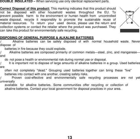 DOUBLE  INSULATED – When servicing use only identical replacement parts.  Correct Disposal of this product: This marking indicates that this product should not be    disposed    with  other  household    wastes    throughout    the  EU.  To prevent  possible   harm  to the  environment  or human  health from    uncontrolled  waste disposal,  recycle  it  responsibly  to  promote  the  sustainable  reuse  of  material  resources.    To    return    your    used    device,  please  use  the  return  and collection systems or contact the retailer where the product was purchased. They can take this product for environmentally safe recycling.  DISPOSING OF GENERAL PURPOSE &amp; ALKALINE BATTERIES ƒ      Alkaline  batteries  can  be safely  disposed  of  with   normal  household  waste.  Never dispose  of batteries in fire because they could explode. ƒ      Alkaline batteries are composed primarily of common metals—steel, zinc, and manganese—and do  not pose a health or environmental risk during normal use or disposal. ƒ          It is important not to dispose of large amounts of alkaline batteries in a group. Used batteries are often  not  completely  &quot;dead.&quot;  Grouping  used  batteries  together  can  bring  these  &quot;live&quot; batteries into contact with one another, creating safety risks. ƒ            Proven    cost-effective    and    environmentally    safe    recycling   processes    are    not    yet  universally available    for  alkaline  batteries.  Some  communities  offer  recycling  or  collection  of  alkaline batteries. Contact your local government for disposal practices in your area.         13 