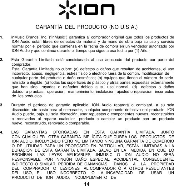     GARANTÍA  DEL PRODUCTO (NO U.S.A.)  1. inMusic  Brands, Inc. (&quot;inMusic&quot;) garantiza al comprador original que todos los productos de ION  Audio  están  libres de defectos de material  y de  mano de  obra  bajo su  uso y  servicio normal por el  período que comienza en la fecha de compra en un vendedor autorizado por ION Audio y que continúa durante el tiempo que sigue a esa fecha por (1) Año.  2. Esta  Garantía  Limitada  está  condicionada  al  uso  adecuado  del  producto  por  parte  del comprador. Esta  Garantía  Limitada no cubre: (a) defectos o daños  que resultan de accidentes, el  uso incorrecto, abuso, negligencia, estrés físico o eléctrico fuera de lo común, modificación de cualquier parte del  producto o daño  cosmético;  (b) equipos que tienen el número de serie retirado  o ilegible; (c) todas las superficies de plástico y otras partes expuestas externamente que han  sido   rayadas  o  dañadas  debido  a  su  uso  normal;  (d)    defectos  o  daños debido  a pruebas,  operación,  mantenimiento, instalación, ajustes o reparación  incorrectos  de  los productos.  3. Durante  el  período  de  garantía  aplicable,  ION  Audio  reparará  o  cambiará,  a  su  sola discreción,  sin costo para el comprador, cualquier componente defectivo  del producto.  ION Audio puede, bajo su sola discreción, usar repuestos o componentes nuevos, reconstruidos o  renovados al reparar  cualquier    producto  o  cambiar  un  producto  con  un producto  nuevo, reconstruido, renovado o comparable.  4. LAS      GARANTÍAS      OTORGADAS      EN     ESTA      GARANTÍA      LIMITADA,     JUNTO   CON  CUALQUIER   OTRA  GARANTÍA  IMPLÍCITA  QUE CUBRA  LOS   PRODUCTOS    DE  ION AUDIO, INCLUYENDO PERO NO LIMITANDO NINGUNA GARANTÍA DE COMERCIO O  DE  UTILIDAD  PARA  UN  PROPÓ SITO  EN  PARTICULAR,  ESTÁN  LIMITADAS  A  LA DURACIÓ N  DE  ESTA  GARANTÍA  LIMITADA.  SALVO  EN  LA    MEDIDA  EN  QUE  LO PROHÍBAN  LAS  LEYES  APLICABLES,  INMUSIC  O  ION  AUDIO  NO  SERÁ  RESPONSABLE  POR  NINGÚ N  DAÑ O  ESPECIAL,  ACCIDENTAL,  CONSECUENTE, INDIRECTO  O SIMILAR,  PÉRDIDA  DE  GANANCIAS,     DAÑ OS     A     LA      PROPIEDAD   DEL   COMPRADOR   O   LESIONES   AL COMPRADOR  Ó   A  OTROS  RESULTANTES DEL  USO,  EL    USO  INCORRECTO    O  LA  INCAPACIDAD    DE    USAR    UN  PRODUCTO   DE   ION   AUDIO,   INCUMPLIMIENTO   DE 14 