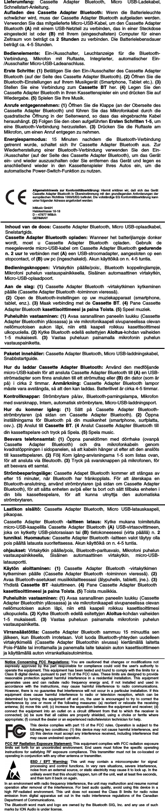                                     Notice Concerning FCC Regulations: You are cautioned that changes or modifications not expressly approved by the part responsible for compliance could void the user&apos;s authority to operate the equipment. This equipment has been tested and found to comply with the limits for a Class B digital device, pursuant to part 15 of the FCC rules. These limits are designed to provide reasonable protection against harmful interference in a residential installation. This equipment generates uses and can radiate radio frequency energy and, if not installed and used in accordance with the instructions, may cause harmful interference to radio communications. However, there is no guarantee that interference will not occur in a particular installation. If this equipment does cause harmful interference to radio or television reception, which can be determined by turning the equipment off and on, the user is encouraged to try to correct the interference by one or more of the following measures: (a) reorient or relocate the receiving antenna; (b) move this unit; (c) increase the separation between the equipment and receiver; (d) connect the equipment into an outlet on a circuit different from that to which the receiver is connected; (e) be sure that all cables are properly shielded, using a choke or ferrite where appropriate; (f) consult the dealer or an experienced radio/television technician for help. ESD / EFT Warning: This unit may contain a microcomputer for signal processing and control functions. In very rare situations, severe interference, noise from an external source, or static electricity may cause it to lock up. In the unlikely event that this should happen, turn off the unit, wait at least five seconds, and then turn it back on again. In an environment with radio frequency interference, the unit may malfunction and resume normal operation after removal of the interference. For best audio quality, avoid using this device in a high RF-radiated environment. This unit does not exceed the Class B limits for radio noise emission from digital apparatus set out in the radio interference regulations of the Canadian Department of Communications.   The Bluetooth word mark and logo are owned by the Bluetooth SIG, Inc. and any use of such marks by ION Audio is under license.  This device complies with part 15 of the FCC rules. Operation is subject to the following two conditions: (1) this device may not cause harmful interference, and (2) this device must accept any interference received, including interference that may cause undesired operation.FCC RF Radiation Exposure Statement: This equipment complies with FCC radiation exposure limits set forth for an uncontrolled environment. End users must follow the specific operating instructions for satisfying RF exposure compliance. This transmitter must not be co-located or operating in conjunction with any other antenna or transmitter. Bedienelemente: Ein-/Ausschalter, Leuchtanzeige für die Bluetooth-Verbindung, Mikrofon mit Ruftaste, Integrierter, automatischer Ein-/Ausschalter Micro-USB-Ladeanschluss.   Erste Schritte: (1) Betätigen Sie den Ein-/Ausschalter des Cassette Adapter Bluetooth (auf der Seite des Cassette Adapter Bluetooth). (2) Öffnen Sie die Bluetooth-Einstellungen auf Ihrem Musikgerät (Smartphone, Tablet etc.). (3) Stellen Sie eine Verbindung zum Cassette BT her. (4)  Legen Sie den Cassette Adapter Bluetooth in Ihren Kassettenspieler ein und drücken Sie auf Wiedergabe. (5) Spielen Sie Ihre Musik.  Bedieningsknoppen: Virtakytkin päälle/pois:, Bluetooth koppelinglampje, Mikrofoni puhelun vastauspainikkeella,  Sisäinen automaattinen virtakytkin, Micro-USB-oplaadpoort.    Aan de slag: (1)  Cassette Adapter Bluetooth -virtakytkimen kytkeminen päälle (Cassette Adapter Bluetooth -toiminnon vieressä).  (2)  Open de Bluetooth-instellingen op uw muziekapparaat (smartphone, tablet, enz.). (3) Maak verbinding met de Cassette BT.  (4) Pane Cassette Adapter Bluetooth kasettisoittimeesi ja paina Toista. (5) Speel muziek.  Inhoud van de doos: Cassette Adapter Bluetooth, Micro USB-oplaadkabel, Snelstartgids.  Cassette Adapter Bluetooth opladen: Wanneer het batterijlampje donker wordt, moet u Cassette Adapter Bluetooth opladen. Gebruik de meegeleverde micro-USB-kabel om Cassette Adapter Bluetooth gedurende n. 2 uur te verbinden met (A) een USB-stroomadapter, aangesloten op een stopcontact, of (B) uw pc (ingeschakeld). Akun käyttöikä on n. 4-5 tuntia.  Lieferumfang: Cassette Adapter Bluetooth, Micro USB-Ladekabel, Schnellstart-Anleitung.  Aufladen des Cassette Adapter Bluetooth: Wenn die Batterieleuchte schwächer wird, muss der Cassette Adapter Bluetooth aufgeladen werden. Verwenden Sie das mitgelieferte Micro-USB-Kabel, um den Cassette Adapter Bluetooth (A) mit einem USB-Netzteil zu verbinden, das in einer Steckdose eingesteckt ist oder (B) mit Ihrem (eingeschalteten) Computer für einen Zeitraum von beträgt ca 2 Stunden zu verbinden. Die Batterielebensdauer beträgt ca. 4-5 Stunden.  Kontrollknappar: Strömbrytare på/av, Bluetooth-parningslampa, Mikrofon med svarsknapp, Intern, automatisk strömbrytare, Micro-USB-laddningsport.   Hur du kommer igång: (1) Sätt på Cassette Adapter Bluetooth-strömbrytaren (på sidan om Cassette Adapter Bluetooth). (2) Öppna inställningarna för Bluetooth på din musikenhet (smartphone, surfplatta, osv.). (3) Anslut till Cassette BT. (4 Anslut Cassette Adapter Bluetooth till din kassettspelare och tryck på Spela. (5) Spela music.  Paketet innehåller: Cassette Adapter Bluetooth, Micro USB-laddningskabel, Snabbstartguide.  Hur du laddar Cassette Adapter Bluetooth: Använd den medföljande micro-USB-kabeln för att ansluta Cassette Adapter Bluetooth till (A) en USB-strömadapter som finns ansluten till ett strömuttag eller (B) din dator (som är på) i cirka 2 timmar. Anmärkning:  Cassette Adapter Bluetooth lampor måste vara avstängda, så att den kan laddas. Batterilivet är cirka 4-5 timmar. Laatikon sisältö: Cassette Adapter Bluetooth, Micro USB-latauskaapeli, pikaopas.   Cassette Adapter Bluetooth -laitteen lataus: Kytke mukana toimitetulla micro-USB-kaapelilla Cassette Adapter Bluetooth (A) USB-virtasovittimeen, joka on kytketty USB-pistorasiaan tai (B) tietokoneeseesi (virta päällä) n. 2 tunniksi. Huomautus: Cassette Adapter Bluetooth -laitteen valot täytyy olla pois päältä latausta suoritettaessa. Akun käyttöikä on n. 4-5 tuntia.   ohjaukset:  Virtakytkin päälle/pois, Bluetooth-paritusvalo, Mikrofoni puhelun vastauspainikkeella, Sisäinen automaattinen virtakytkin,  micro-USB-latausportti.  Käytön aloittaminen: (1) Cassette Adapter Bluetooth -virtakytkimen kytkeminen päälle (Cassette Adapter Bluetooth -toiminnon vieressä). (2) Avaa Bluetooth-asetukset musiikkilaitteessasi (älypuhelin, tabletti, jne.). (3) Yhdistä  Cassette BT -kaiuttimeen. (4)  Pane Cassette Adapter Bluetooth kasettisoittimeesi ja paina Toista. (5) Toista musiikkia. Virransäästötila: Cassette Adapter Bluetooth sammuu 15 minuuttia sen jälkeen, kun Bluetooth irrotetaan. Voit luoda Bluetooth-yhteyden uudelleen virtakytkimellä (Cassette Adapter Bluetoothin sivussa) kiertämällä laitetta Pois-Päälle tai irrottamalla ja panemalla laite takaisin auton kasettisoittimeen ja käyttämällä auton virrankatkaisutoimintoa. Anrufe entgegennehmen: (1) Öffnen Sie die Klappe (an der Oberseite des Cassette Adapter Bluetooth) und führen Sie das Mikrofonkabel durch die quadratische Öffnung in der Seitenwand, so dass das eingebrachte Kabel heraushängt. (2) Folgen Sie den oben aufgeführten Ersten Schritten 1-5, um eine Bluetooth-Verbindung herzustellen. (3)  Drücken Sie die Ruftaste am Mikrofon, um einen Anruf entgegen zu nehmen. Besvara telefonsamtal: (1) Öppna paneldörren med dörrhake (ovanpå Cassette Adapter Bluetooth) och dra mikrofonkabeln genom kvadratöppningen i sidopanelen, så att kabeln hänger ut efter att den anslöts till kassettspelaren. (2) Följ Kom igång-anvisningarna 1-5 som listas ovan, för att ansluta via Bleutooth. (3)  Tryck på svarsknappen på mikrofonen, för att besvara ett samtal.  Puheluihin vastaaminen: (1) Avaa saranallinen paneelin luukku (Cassette Adapter Bluetoothin yläosassa) ja vie mikrofonikaapeli sivupaneelissa olevan neliömuotoisen aukon läpi, niin että kaapeli roikkuu kasettisoittimesi ulkopuolella. (2) Kytke Bluetooth edellä esitettyjen Aloitus-kohdan vaiheiden 1-5 mukaisesti. (3)  Vastaa puheluun painamalla mikrofonin puhelun vastauspainiketta. Puheluihin vastaaminen: (1) Avaa saranallinen paneelin luukku (Cassette Adapter Bluetoothin yläosassa) ja vie mikrofonikaapeli sivupaneelissa olevan neliömuotoisen aukon läpi, niin että kaapeli roikkuu kasettisoittimesi ulkopuolella. (2) Kytke Bluetooth edellä esitettyjen Aloitus-kohdan vaiheiden 1-5 mukaisesti. (3)  Vastaa puheluun painamalla mikrofonin puhelun vastauspainiketta.  Energiesparmodus: 15 Minuten nachdem die Bluetooth-Verbindung getrennt wurde, schaltet sich Ihr Cassette Adapter Bluetooth aus. Zur Wiederherstellung einer Bluetooth-Verbindung verwenden Sie den Ein-/Ausschalter (auf der Seite des Cassette Adapter Bluetooth), um das Gerät ein- und wieder auszuschalten oder Sie entfernen das Gerät und legen es anschließend wieder in den Kassettenspieler Ihres Autos ein, um die automatische Power-Switch-Funktion zu nutzen. Strömbesparingsläge: Cassette Adapet Bluetooth kommer att stängas av efter 15 minuter, när Bluetooth har frånkopplats. För att återskapa en Bluetooth-anslutning, använd strömbrytaren (på sidan om Cassette Adapter Bluetooth), för att sätta enheten av/på eller ta bort och sätt tillbaka enheten i din bils kassettespelare, för att kunna utnyttja den automatiska strömbrytaren. Allgemeinhinweis zur Konformitätserklärung: Hiermit erklären wir, daß sich das Gerät Cassette Adapter Bluetooth in Übereinstimmung mit den grundlegenden Anforderungen der europäischen Richtlinie 1999/5/EG befindet. Die vollständige EG Konformitätserklärung kann unter folgender Adresse angefordert werden:  inMusic GmbH Halskestrasse 16-18 D – 47877 Willich GERMANY 