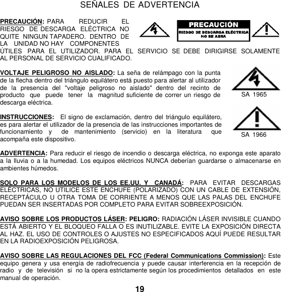   SEÑ ALES  DE ADVERTENCIA  PRECAUCIÓ N: PARA       REDUCIR      EL RIESGO  DE DESCARGA  ELÉ CTRICA  NO QUITE  NINGUN TAPADERO.  DENTRO  DE LA    UNIDAD NO HAY    COMPONENTES Ú TILES   PARA  EL  UTILIZADOR.  PARA  EL  SERVICIO SE  DEBE  DIRIGIRSE  SOLAMENTE AL PERSONAL DE SERVICIO CUALIFICADO.  VOLTAJE  PELIGROSO  NO  AISLADO: La  seña de relámpago con la punta de la flecha dentro del triángulo equilátero está puesto para alertar al utilizador de  la  presencia  del  &quot;voltaje  peligroso  no  aislado&quot;  dentro  del  recinto  de producto   que  puede  tener   la   magnitud suficiente de correr un riesgo de descarga eléctrica.  INSTRUCCIONES:  El signo de exclamación,  dentro del  triángulo  equilátero, es para alertar el utilizador de la presencia de las instrucciones importantes de funcionamiento  y    de  mantenimiento  (servicio)  en la  literatura    que acompaña este dispositivo.  SA  1965   SA  1966  ADVERTENCIA: Para reducir el riesgo de incendio o descarga eléctrica, no exponga este aparato a la lluvia o  a la humedad. Los equipos eléctricos NUNCA deberían  guardarse o almacenarse en ambientes húmedos.  SOLO  PARA  LOS  MODELOS  DE  LOS  EE.UU.  Y    CANADÁ :   PARA   EVITAR    DESCARGAS ELÉ CTRICAS, NO UTILICE ESTE ENCHUFE (POLARIZADO) CON UN CABLE DE EXTENSIÓ N, RECEPTÁCULO  U  OTRA  TOMA  DE CORRIENTE A MENOS QUE LAS PALAS DEL  ENCHUFE PUEDAN SER INSERTADAS POR COMPLETO PARA EVITAR SOBREEXPOSICIÓ N.  AVISO SOBRE LOS PRODUCTOS LÁ SER: PELIGRO: RADIACIÓN LÁ SER INVISIBLE CUANDO ESTÁ  ABIERTO Y EL BLOQUEO FALLA O ES INUTILIZABLE. EVITE LA EXPOSICIÓ N DIRECTA AL HAZ. EL USO DE CONTROLES O AJUSTES NO ESPECIFICADOS AQUÍ PUEDE RESULTAR EN LA RADIOEXPOSICIÓ N PELIGROSA.  AVISO SOBRE LAS REGULACIONES DEL FCC (Federal Communications Commission): Este equipo genera  y usa  energía  de radiofrecuencia  y puede causar  interferencia en la recepción de radio  y  de  televisión  si  no la opera estrictamente según los procedimientos  detallados en este manual de operación. 19 