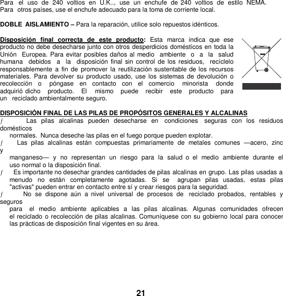 Para   el  uso  de  240  voltios  en  U.K..,  use  un  enchufe de  240  voltios  de  estilo  NEMA. Para  otros países, use el enchufe adecuado para la toma de corriente local.  DOBLE  AISLAMIENTO – Para la reparación, utilice solo repuestos idénticos.  Disposición  final  correcta  de  este  producto:  Esta  marca  indica  que  ese producto no debe desecharse junto con otros desperdicios domésticos en toda la Unión   Europea. Para evitar posibles daños al  medio  ambiente  o   a   la  salud humana  debidos    a    la   disposición  final  sin control  de los  residuos,    recíclelo responsablemente  a  fin de  promover  la  reutilización sustentable de los recursos materiales.  Para  devolver  su producto  usado, use los  sistemas  de devolución o recolección  o   póngase  en  contacto  con  el  comercio    minorista    donde adquirió  dicho    producto.   El   mismo    puede    recibir    este    producto   para   un   reciclado ambientalmente seguro.  DISPOSICIÓ N FINAL DE LAS PILAS DE PROPÓ SITOS GENERALES Y ALCALINAS ƒ      Las  pilas  alcalinas  pueden  desecharse  en    condiciones    seguras  con  los  residuos domésticos normales.  Nunca deseche las pilas en el fuego porque pueden explotar. ƒ        Las  pilas  alcalinas  están  compuestas  primariamente  de  metales  comunes  —acero,  zinc  y  manganeso— y no  representan  un  riesgo  para  la  salud  o  el medio  ambiente  durante  el uso normal o la disposición final. ƒ      Es importante no desechar grandes cantidades de pilas alcalinas en grupo. Las pilas usadas a menudo  no  están  completamente  agotadas.  Si  se    agrupan  pilas  usadas,  estas  pilas &quot;activas&quot; pueden entrar en contacto entre sí y crear riesgos para la seguridad. ƒ      No  se  dispone  aún  a  nivel  universal de  procesos  de   reciclado  probados,  rentables  y seguros para   el  medio  ambiente  aplicables  a  las  pilas  alcalinas.  Algunas  comunidades  ofrecen  el reciclado o recolección de pilas alcalinas. Comuníquese con su gobierno local para conocer las prácticas de disposición final vigentes en su área.       21 