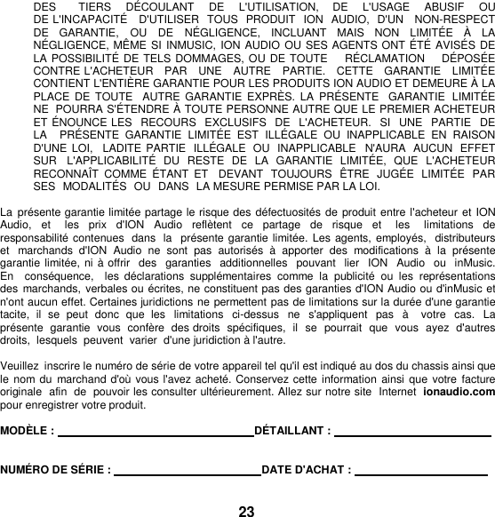 DES       TIERS    DÉ COULANT    DE    L&apos;UTILISATION,    DE    L&apos;USAGE    ABUSIF    OU   DE L&apos;INCAPACITÉ    D&apos;UTILISER  TOUS  PRODUIT  ION  AUDIO,  D&apos;UN   NON-RESPECT  DE  GARANTIE,  OU DE  NÉ GLIGENCE,  INCLUANT  MAIS  NON  LIMITÉ E  À   LA NÉ GLIGENCE, MÊME  SI INMUSIC, ION AUDIO  OU SES AGENTS ONT É TÉ AVISÉ S DE LA POSSIBILITÉ  DE TELS DOMMAGES, OU DE TOUTE    RÉ CLAMATION    DÉ POSÉE   CONTRE L&apos;ACHETEUR   PAR   UNE   AUTRE   PARTIE.   CETTE   GARANTIE   LIMITÉ E  CONTIENT L&apos;ENTIÈ RE GARANTIE POUR LES PRODUITS ION AUDIO ET DEMEURE À  LA PLACE  DE TOUTE   AUTRE  GARANTIE  EXPRÈ S.  LA  PRÉ SENTE   GARANTIE  LIMITÉ E NE POURRA S&apos;É TENDRE À TOUTE PERSONNE AUTRE QUE LE PREMIER ACHETEUR ET ÉNOUNCE LES  RECOURS  EXCLUSIFS  DE  L&apos;ACHETEUR.   SI   UNE  PARTIE   DE  LA    PRÉ SENTE  GARANTIE  LIMITÉ E  EST  ILLÉ GALE  OU  INAPPLICABLE  EN RAISON D&apos;UNE  LOI,   LADITE PARTIE  ILLÉGALE  OU  INAPPLICABLE  N&apos;AURA  AUCUN  EFFET SUR  L&apos;APPLICABILITÉ   DU  RESTE  DE  LA  GARANTIE  LIMITÉ E,  QUE  L&apos;ACHETEUR RECONNAÎT  COMME  É TANT  ET    DEVANT  TOUJOURS  Ê TRE  JUGÉ E  LIMITÉ E  PAR  SES  MODALITÉS  OU DANS  LA MESURE PERMISE PAR LA LOI.  La  présente garantie limitée partage le risque des défectuosités de produit entre l&apos;acheteur et ION Audio,  et    les  prix  d&apos;ION  Audio  reflètent  ce  partage  de  risque  et    les    limitations  de responsabilité contenues  dans  la   présente garantie limitée.  Les agents, employés,  distributeurs et  marchands  d&apos;ION  Audio  ne  sont  pas  autorisés  à  apporter  des  modifications  à  la  présente garantie limitée,  ni à offrir  des   garanties  additionnelles  pouvant  lier  ION  Audio  ou  inMusic.  En    conséquence,    les  déclarations  supplémentaires  comme  la  publicité  ou  les  représentations des  marchands,  verbales ou écrites, ne constituent pas des garanties d&apos;ION Audio ou d&apos;inMusic et n&apos;ont aucun effet. Certaines juridictions ne permettent pas de limitations sur la durée d&apos;une garantie tacite,  il  se  peut donc  que  les  limitations  ci-dessus ne  s&apos;appliquent  pas  à    votre  cas.  La présente  garantie  vous  confère  des droits  spécifiques,  il  se  pourrait  que  vous  ayez  d&apos;autres  droits,  lesquels  peuvent  varier  d&apos;une juridiction à l&apos;autre.  Veuillez  inscrire le numéro de série de votre appareil tel qu&apos;il est indiqué au dos du chassis ainsi que le nom du  marchand d&apos;où vous l&apos;avez acheté. Conservez cette information ainsi que  votre  facture originale  afin  de  pouvoir les consulter ultérieurement. Allez sur notre site  Internet ionaudio.com pour enregistrer votre produit.  MODÈLE :    DÉTAILLANT :      NUMÉRO DE SÉRIE :    DATE D&apos;ACHAT :      23 