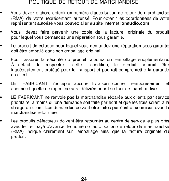 POLITIQUE  DE RETOUR DE MARCHANDISE  • Vous  devez d&apos;abord obtenir un numéro d&apos;autorisation de retour de marchandise (RMA)  de  votre  représentant  autorisé. Pour obtenir les coordonnées de votre représentant autorisé vous pouvez aller au site Internet ionaudio.com.  • Vous    devez  faire  parvenir  une  copie  de la facture    originale  du  produit pour lequel vous demandez une réparation sous garantie.  • Le produit défectueux pour lequel vous demandez une réparation sous garantie doit être emballé dans son emballage original. • Pour   assurer  la  sécurité  du  produit,  ajoutez  un   emballage  supplémentaire. À   défaut  de  respecter    cette    condition, le  produit  pourrait  être  inadéquatement protégé pour le transport et pourrait compromettre la garantie du client.  • LE    FABRICANT  n&apos;accepte  aucune  livraison  contre    remboursement  et aucune étiquette de rappel ne sera délivrée pour le retour de marchandise. • LE  FABRICANT ne renvoie pas la marchandise réparée aux clients par service prioritaire, à moins qu&apos;une demande soit faite par écrit et que les frais soient à la charge du client. Les demandes doivent être faites par écrit et soumises avec la marchandise retournée. • Les  produits défectueux doivent être retournés au centre de service le plus près avec le fret payé  d&apos;avance, le numéro d&apos;autorisation de retour de marchandise (RMA)  indiqué  clairement  sur  l&apos;emballage  ainsi  que  la  facture  originale  du produit.       24 