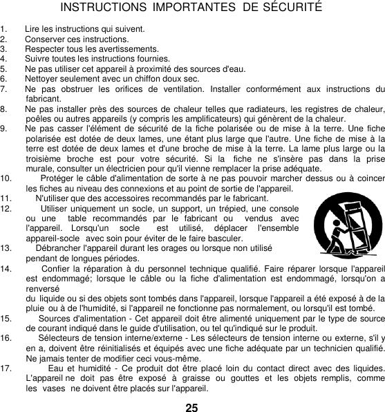   INSTRUCTIONS  IMPORTANTES DE SÉ CURITÉ  1.  Lire les instructions qui suivent. 2.  Conserver ces instructions. 3.  Respecter tous les avertissements. 4.  Suivre toutes les instructions fournies. 5. Ne pas utiliser cet appareil à proximité des sources d&apos;eau. 6.  Nettoyer seulement avec un chiffon doux sec. 7.  Ne  pas  obstruer  les  orifices  de  ventilation.  Installer  conformément  aux  instructions  du fabricant. 8. Ne pas installer près des sources de chaleur telles que radiateurs, les registres de chaleur, poêles ou autres appareils (y compris les amplificateurs) qui génèrent de la chaleur. 9. Ne pas  casser l&apos;élément de sécurité  de la fiche  polarisée  ou de  mise  à  la terre.  Une fiche polarisée  est dotée de deux lames, une étant plus large que l&apos;autre. Une fiche de mise à la terre est dotée de deux lames et d&apos;une broche de mise à la terre. La lame plus large ou la troisième  broche  est  pour  votre  sécurité.  Si  la    fiche  ne  s&apos;insère  pas  dans la  prise murale, consulter un électricien pour qu&apos;il vienne remplacer la prise adéquate. 10.          Protéger le câble d&apos;alimentation de sorte à ne pas pouvoir marcher dessus ou à  coincer les fiches au niveau des connexions et au point de sortie de l&apos;appareil. 11.          N&apos;utiliser que des accessoires recommandés par le fabricant. 12.          Utiliser uniquement un  socle, un support, un trépied, une console ou  une    table  recommandés  par  le  fabricant  ou    vendus  avec l&apos;appareil.  Lorsqu&apos;un  socle    est  utilisé,  déplacer  l&apos;ensemble  appareil-socle  avec soin pour éviter de le faire basculer. 13.          Débrancher l&apos;appareil durant les orages ou lorsque non utilisé pendant de longues périodes. 14.          Confier la réparation à  du  personnel  technique qualifié.  Faire réparer lorsque l&apos;appareil est  endommagé;  lorsque  le  câble  ou  la fiche  d&apos;alimentation  est  endommagé,  lorsqu&apos;on  a renversé du  liquide ou si des objets sont tombés dans l&apos;appareil, lorsque l&apos;appareil a été exposé à de la pluie  ou à de l&apos;humidité, si l&apos;appareil ne fonctionne pas normalement, ou lorsqu&apos;il est tombé. 15.          Sources d&apos;alimentation - Cet appareil doit être alimenté uniquement par le type de source de courant indiqué dans le guide d&apos;utilisation, ou tel qu&apos;indiqué sur le produit. 16.          Sélecteurs de tension interne/externe - Les sélecteurs de tension interne ou externe, s&apos;il y en a, doivent être réinitialisés et équipés avec une fiche adéquate par un technicien qualifié. Ne jamais tenter de modifier ceci vous-même. 17.                 Eau  et humidité  -  Ce  produit  dot être  placé loin  du  contact  direct  avec  des liquides. L&apos;appareil ne  doit  pas  être  exposé  à  graisse  ou  gouttes et  les  objets  remplis,  comme les  vases  ne doivent être placés sur l&apos;appareil.  25 