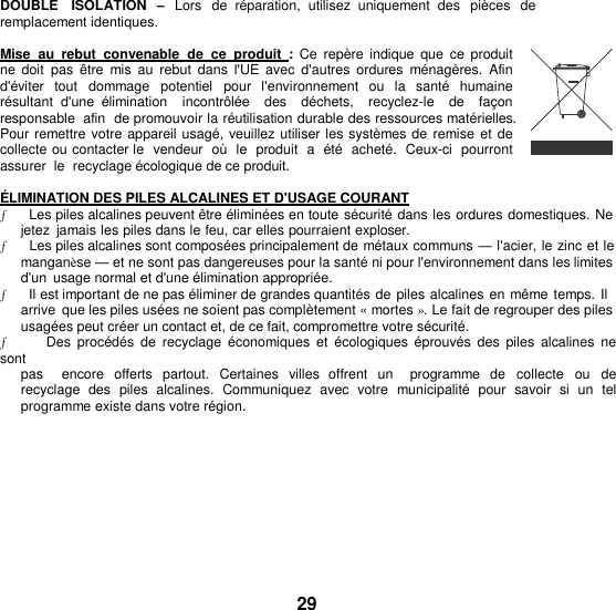 DOUBLE   ISOLATION  – Lors  de  réparation,  utilisez  uniquement  des  pièces de  remplacement identiques.  Mise  au  rebut  convenable  de ce  produit  : Ce repère  indique  que  ce  produit ne  doit  pas  être  mis  au  rebut  dans  l&apos;UE  avec  d&apos;autres  ordures  ménagères.  Afin d&apos;éviter  tout  dommage  potentiel  pour  l&apos;environnement  ou la  santé  humaine résultant  d&apos;une  élimination    incontrôlée    des    déchets,    recyclez-le    de    façon  responsable  afin  de promouvoir la réutilisation durable des ressources matérielles. Pour remettre votre appareil usagé, veuillez utiliser les systèmes de remise et de collecte ou contacter le  vendeur  où  le  produit  a  été  acheté.  Ceux-ci  pourront  assurer  le  recyclage écologique de ce produit.  ÉLIMINATION DES PILES ALCALINES ET D&apos;USAGE COURANT ƒ      Les piles alcalines peuvent être éliminées en toute sécurité dans les ordures domestiques. Ne jetez  jamais les piles dans le feu, car elles pourraient exploser. ƒ      Les piles alcalines sont composées principalement de métaux communs — l&apos;acier, le zinc et le manganèse — et ne sont pas dangereuses pour la santé ni pour l&apos;environnement dans les limites d&apos;un  usage normal et d&apos;une élimination appropriée. ƒ      Il est important de ne pas éliminer de grandes quantités de piles alcalines en même temps. Il arrive  que les piles usées ne soient pas complètement « mortes ». Le fait de regrouper des piles usagées peut créer un contact et, de ce fait, compromettre votre sécurité. ƒ      Des  procédés de recyclage  économiques et  écologiques  éprouvés  des  piles  alcalines  ne sont pas    encore  offerts  partout.  Certaines  villes  offrent  un   programme  de  collecte  ou  de recyclage  des  piles  alcalines.  Communiquez  avec  votre  municipalité  pour  savoir  si un  tel programme existe dans votre région.         29 