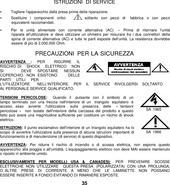   ISTRUZIONI  DI SERVICE  • Togliere l&apos;apparecchio dalla presa prima della riparazione. • Sostituire  i  componenti  critici       soltanto  con  pezzi  di    fabbrica  o  con  pezzi equivalenti raccomandati.  • Per  le  unità  alimentate  con  corrente  alternativa  (AC)    –  Prima  di  ritornare  l&apos;unità riparata all&apos;utilizzatore  si deve utilizzare  un ohmetro per  misurare  fra i  due  connettori  della spina  di corrente  alternativa (AC) e  tutte le parti esposte dell&apos;unità. La resistenza dovrebbe essere di più di 2.000.000 Ohm.  PRECAUZIONI  PER LA SICUREZZA  AVVERTENZA  :  PER    RIDURRE  IL RISCHIO  DI     SHOCK     ELETTRICO     NON   SI      DEVE  SPOSTARE  NESSUN   COPERCHIO.  NON  ESISTONO        DELLE     PARTI     UTILI     PER L&apos;UTILIZZATORE       NELL&apos;INTERIORE.    PER    IL    SERVICE    RIVOLGERSI    SOLTANTO    AL PERSONALE SERVICE QUALIFICATO.  TENSIONI  PERICOLOSE:   Quando  il    pulsante  con  il  simbolo  di un lampo  terminato  con  una freccia  nell&apos;interiore  di  un   triangolo  equilatero  è acceso,  esso    avverte    l&apos;utilizzatore    sulla    presenza    delle    «  tensioni  pericolose  »    non  isolate  dell&apos;interiore  della  carcassa  del  prodotto  e  questo fatto può  avere  una magnitudine  sufficiente per costituire un rischio di shock elettrico.  ISTRUZIONI: Il punto esclamativo dell&apos;interiore di un triangolo equilatero ha lo scopo di avvertire l&apos;utilizzatore sulla presenza di alcune istruzioni importanti di funzionamento e di manutenzione (di service) di questo dispositivo.  SA  1965  SA  1966  AVVERTENZA:  Per  ridurre  il  rischio  di  incendio  o  di   scossa  elettrica,  non  esporre   questo apparecchio alla pioggia o all&apos;umidità. L&apos;equipaggiamento elettrico non deve MAI essere mantenuto o riposto in ambiente umido.  ESCLUSIVAMENTE   PER   MODELLI   USA   &amp;    CANADESI:   PER    PREVENIRE    SCOSSE ELETTRICHE  NON  UTILIZZARE    QUESTA  PRESA  (POLARIZZATA)  CON  UNA  PROLUNGA, O  ALTRE    PRESE    DI    CORRENTE    A   MENO    CHE    LE    LAMINETTE    NON    POSSANO  ESSERE INSERITE A FONDO EVITANDO DI RIMANERE ESPOSTE. 35 