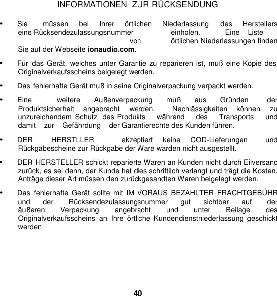 INFORMATIONEN  ZUR RÜ CKSENDUNG  • Sie      müssen     bei    Ihrer     örtlichen     Niederlassung     des    Herstellers   eine Rücksendezulassungsnummer  einholen.  Eine  Liste  von  örtlichen Niederlassungen finden Sie auf der Webseite ionaudio.com. • Für  das Gerät, welches unter Garantie zu  reparieren ist, muß eine Kopie des Originalverkaufsscheins beigelegt werden. • Das fehlerhafte Gerät muß in seine Originalverpackung verpackt werden. • Eine        weitere    Außenverpackung    muß    aus    Gründen      der  Produktsicherheit  angebracht  werden.    Nachlässigkeiten  können  zu unzureichendem  Schutz  des Produkts    während    des    Transports    und    damit    zur    Gefährdung    der Garantierechte des Kunden führen.  • DER    HERSTLLER      akzeptiert  keine  COD-Lieferungen    und Rückgabescheine zur Rückgabe der Ware warden nicht ausgestellt. • DER HERSTELLER schickt reparierte Waren an Kunden nicht durch Eilversand zurück, es sei denn, der Kunde hat dies schriftlich verlangt und trägt die Kosten. Anträge dieser Art müssen den zurückgesandten Waren beigelegt werden. • Das  fehlerhafte  Gerät  sollte  mit  IM VORAUS  BEZAHLTER  FRACHTGEBÜ HR und      der        Rücksendezulassungsnummer      gut      sichtbar      auf        der    äußeren  Verpackung  angebracht  und  unter Beilage  des Originalverkaufsscheins  an  Ihre  örtliche  Kundendienstniederlassung  geschickt werden      40 