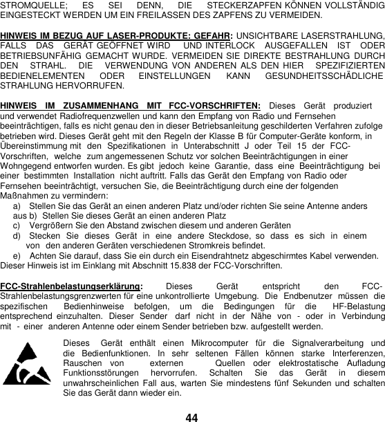   STROMQUELLE;     ES     SEI     DENN,     DIE     STECKERZAPFEN KÖ NNEN VOLLSTÄ NDIG EINGESTECKT WERDEN UM EIN FREILASSEN DES ZAPFENS ZU VERMEIDEN.  HINWEIS IM BEZUG AUF LASER-PRODUKTE: GEFAHR: UNSICHTBARE LASERSTRAHLUNG, FALLS   DAS   GERÄT GEÖ FFNET WIRD    UND INTERLOCK   AUSGEFALLEN   IST   ODER BETRIEBSUNFÄ HIG  GEMACHT WURDE.  VERMEIDEN SIE DIREKTE  BESTRAHLUNG  DURCH DEN      STRAHL.      DIE      VERWENDUNG  VON  ANDEREN  ALS  DEN HIER      SPEZIFIZIERTEN BEDIENELEMENTEN  ODER  EINSTELLUNGEN  KANN  GESUNDHEITSSCHÄ DLICHE STRAHLUNG HERVORRUFEN.  HINWEIS   IM   ZUSAMMENHANG   MIT   FCC-VORSCHRIFTEN:   Dieses   Gerät   produziert  und verwendet Radiofrequenzwellen und kann den Empfang von Radio und Fernsehen beeinträchtigen, falls es nicht genau den in dieser Betriebsanleitung geschilderten Verfahren zufolge betrieben wird. Dieses Gerät geht mit den Regeln der Klasse B für Computer-Geräte konform, in Ü bereinstimmung mit  den  Spezifikationen  in  Unterabschnitt  J  oder  Teil  15  der  FCC-Vorschriften,  welche  zum angemessenen Schutz vor solchen Beeinträchtigungen in einer Wohngegend entworfen wurden. Es gibt  jedoch  keine  Garantie,  dass  eine  Beeinträchtigung  bei einer  bestimmten  Installation  nicht auftritt. Falls das Gerät den Empfang von Radio oder Fernsehen beeinträchtigt, versuchen Sie, die Beeinträchtigung durch eine der folgenden Maßnahmen zu vermindern: a)    Stellen Sie das Gerät an einen anderen Platz und/oder richten Sie seine Antenne anders aus b)  Stellen Sie dieses Gerät an einen anderen Platz c)    Vergröß ern Sie den Abstand zwischen diesem und anderen Geräten d)    Stecken  Sie  dieses  Gerät  in eine  andere  Steckdose,  so  dass  es  sich  in einem von  den anderen Geräten verschiedenen Stromkreis befindet. e)    Achten Sie darauf, dass Sie ein durch ein Eisendrahtnetz abgeschirmtes Kabel verwenden. Dieser Hinweis ist im Einklang mit Abschnitt 15.838 der FCC-Vorschriften.  FCC-Strahlenbelastungserklärung:  Dieses  Gerät  entspricht  den  FCC- Strahlenbelastungsgrenzwerten für eine unkontrollierte  Umgebung.  Die  Endbenutzer  müssen  die spezifischen    Bedienhinweise  befolgen,  um  die  Bedingungen  für  die    HF-Belastung entsprechend  einzuhalten.  Dieser  Sender    darf  nicht  in der  Nähe  von  -  oder in  Verbindung mit  -  einer  anderen Antenne oder einem Sender betrieben bzw. aufgestellt werden. Dieses     Gerät   enthält   einen   Mikrocomputer   für   die   Signalverarbeitung  und  die  Bedienfunktionen.  In  sehr  seltenen  Fällen  können  starke  Interferenzen, Rauschen  von      externen        Quellen  oder  elektrostatische  Aufladung    Funktionsstörungen  hervorrufen.  Schalten  Sie  das  Gerät  in  diesem unwahrscheinlichen  Fall aus,  warten Sie  mindestens  fünf  Sekunden und  schalten Sie das Gerät dann wieder ein.  44 