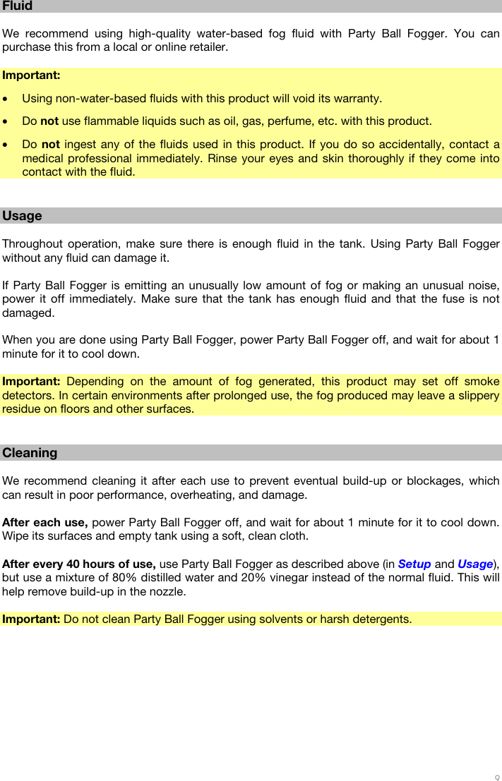   9  Fluid  We recommend using high-quality water-based fog fluid with Party Ball Fogger. You can purchase this from a local or online retailer.  Important:  • Using non-water-based fluids with this product will void its warranty. • Do not use flammable liquids such as oil, gas, perfume, etc. with this product. • Do not ingest any of the fluids used in this product. If you do so accidentally, contact a medical professional immediately. Rinse your eyes and skin thoroughly if they come into contact with the fluid.   Usage  Throughout operation, make sure there is enough fluid in the tank. Using Party Ball Fogger without any fluid can damage it.  If Party Ball Fogger is emitting an unusually low amount of fog or making an unusual noise, power it off immediately. Make sure that the tank has enough fluid and that the fuse is not damaged.  When you are done using Party Ball Fogger, power Party Ball Fogger off, and wait for about 1 minute for it to cool down.  Important: Depending on the amount of fog generated, this product may set off smoke detectors. In certain environments after prolonged use, the fog produced may leave a slippery residue on floors and other surfaces.   Cleaning  We recommend cleaning it after each use to prevent eventual build-up or blockages, which can result in poor performance, overheating, and damage.  After each use, power Party Ball Fogger off, and wait for about 1 minute for it to cool down. Wipe its surfaces and empty tank using a soft, clean cloth.  After every 40 hours of use, use Party Ball Fogger as described above (in Setup and Usage), but use a mixture of 80% distilled water and 20% vinegar instead of the normal fluid. This will help remove build-up in the nozzle.  Important: Do not clean Party Ball Fogger using solvents or harsh detergents. 