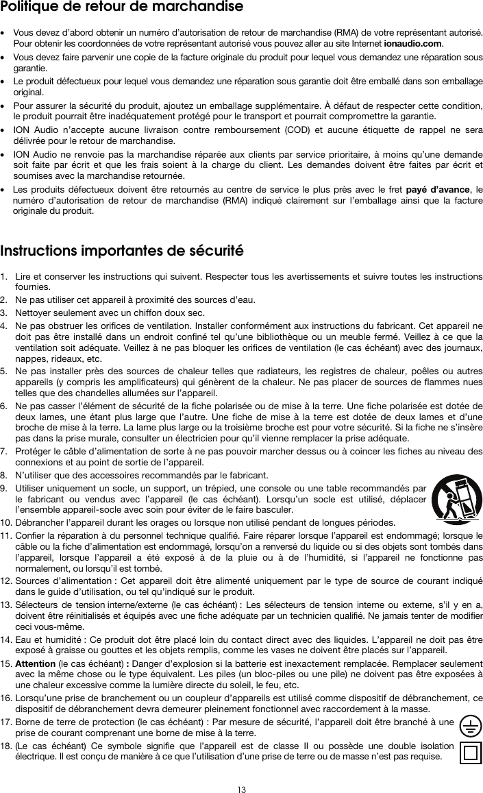  13 Politique de retour de marchandise  • Vous devez d’abord obtenir un numéro d’autorisation de retour de marchandise (RMA) de votre représentant autorisé. Pour obtenir les coordonnées de votre représentant autorisé vous pouvez aller au site Internet ionaudio.com. • Vous devez faire parvenir une copie de la facture originale du produit pour lequel vous demandez une réparation sous garantie. • Le produit défectueux pour lequel vous demandez une réparation sous garantie doit être emballé dans son emballage original.  • Pour assurer la sécurité du produit, ajoutez un emballage supplémentaire. À défaut de respecter cette condition, le produit pourrait être inadéquatement protégé pour le transport et pourrait compromettre la garantie.  • ION Audio n’accepte aucune livraison contre remboursement (COD) et aucune étiquette de rappel ne sera délivrée pour le retour de marchandise.  • ION Audio ne renvoie pas la marchandise réparée aux clients par service prioritaire, à moins qu’une demande soit faite par écrit et que les frais soient à la charge du client. Les demandes doivent être faites par écrit et soumises avec la marchandise retournée. • Les produits défectueux doivent être retournés au centre de service le plus près avec le fret payé d’avance, le numéro d’autorisation de retour de marchandise (RMA) indiqué clairement sur l’emballage ainsi que la facture originale du produit.    Instructions importantes de sécurité  1. Lire et conserver les instructions qui suivent. Respecter tous les avertissements et suivre toutes les instructions fournies. 2. Ne pas utiliser cet appareil à proximité des sources d’eau. 3. Nettoyer seulement avec un chiffon doux sec. 4. Ne pas obstruer les orifices de ventilation. Installer conformément aux instructions du fabricant. Cet appareil ne doit pas être installé dans un endroit confiné tel qu’une bibliothèque ou un meuble fermé. Veillez à ce que la ventilation soit adéquate. Veillez à ne pas bloquer les orifices de ventilation (le cas échéant) avec des journaux, nappes, rideaux, etc. 5. Ne pas installer près des sources de chaleur telles que radiateurs, les registres de chaleur, poêles ou autres appareils (y compris les amplificateurs) qui génèrent de la chaleur. Ne pas placer de sources de flammes nues telles que des chandelles allumées sur l’appareil. 6. Ne pas casser l’élément de sécurité de la fiche polarisée ou de mise à la terre. Une fiche polarisée est dotée de deux lames, une étant plus large que l’autre. Une fiche de mise à la terre est dotée de deux lames et d’une broche de mise à la terre. La lame plus large ou la troisième broche est pour votre sécurité. Si la fiche ne s’insère pas dans la prise murale, consulter un électricien pour qu’il vienne remplacer la prise adéquate.  7. Protéger le câble d’alimentation de sorte à ne pas pouvoir marcher dessus ou à coincer les fiches au niveau des connexions et au point de sortie de l’appareil.  8. N’utiliser que des accessoires recommandés par le fabricant. 9. Utiliser uniquement un socle, un support, un trépied, une console ou une table recommandés par le fabricant ou vendus avec l’appareil (le cas échéant). Lorsqu’un socle est utilisé, déplacer l’ensemble appareil-socle avec soin pour éviter de le faire basculer. 10. Débrancher l’appareil durant les orages ou lorsque non utilisé pendant de longues périodes. 11. Confier la réparation à du personnel technique qualifié. Faire réparer lorsque l’appareil est endommagé; lorsque le câble ou la fiche d’alimentation est endommagé, lorsqu’on a renversé du liquide ou si des objets sont tombés dans l’appareil, lorsque l’appareil a été exposé à de la pluie ou à de l’humidité, si l’appareil ne fonctionne pas normalement, ou lorsqu’il est tombé. 12. Sources d’alimentation : Cet appareil doit être alimenté uniquement par le type de source de courant indiqué dans le guide d’utilisation, ou tel qu’indiqué sur le produit. 13. Sélecteurs de tension interne/externe (le cas échéant) : Les sélecteurs de tension interne ou externe, s’il y en a, doivent être réinitialisés et équipés avec une fiche adéquate par un technicien qualifié. Ne jamais tenter de modifier ceci vous-même. 14. Eau et humidité : Ce produit dot être placé loin du contact direct avec des liquides. L’appareil ne doit pas être exposé à graisse ou gouttes et les objets remplis, comme les vases ne doivent être placés sur l’appareil. 15. Attention (le cas échéant) : Danger d’explosion si la batterie est inexactement remplacée. Remplacer seulement avec la même chose ou le type équivalent. Les piles (un bloc-piles ou une pile) ne doivent pas être exposées à une chaleur excessive comme la lumière directe du soleil, le feu, etc. 16. Lorsqu’une prise de branchement ou un coupleur d’appareils est utilisé comme dispositif de débranchement, ce dispositif de débranchement devra demeurer pleinement fonctionnel avec raccordement à la masse. 17. Borne de terre de protection (le cas échéant) : Par mesure de sécurité, l’appareil doit être branché à une prise de courant comprenant une borne de mise à la terre. 18. (Le cas échéant) Ce symbole signifie que l’appareil est de classe II ou possède une double isolation électrique. Il est conçu de manière à ce que l’utilisation d’une prise de terre ou de masse n’est pas requise. 