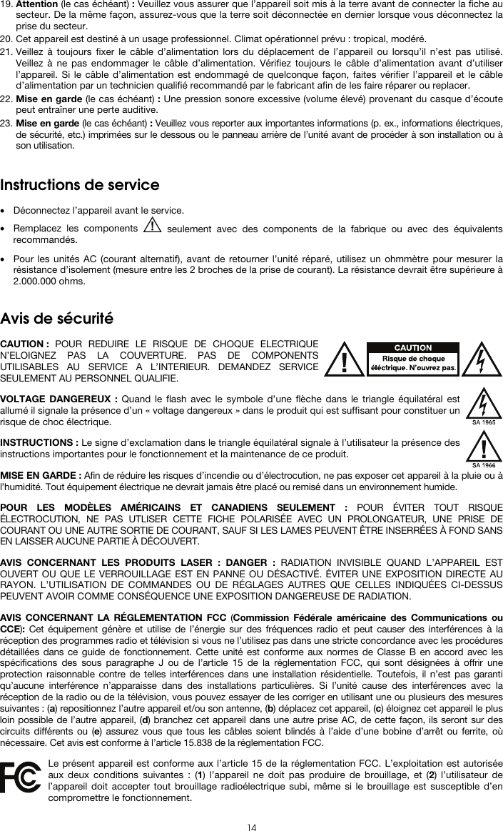  14 19. Attention (le cas échéant) : Veuillez vous assurer que l’appareil soit mis à la terre avant de connecter la fiche au secteur. De la même façon, assurez-vous que la terre soit déconnectée en dernier lorsque vous déconnectez la prise du secteur. 20. Cet appareil est destiné à un usage professionnel. Climat opérationnel prévu : tropical, modéré. 21. Veillez à toujours fixer le câble d’alimentation lors du déplacement de l’appareil ou lorsqu’il n’est pas utilisé. Veillez à ne pas endommager le câble d’alimentation. Vérifiez toujours le câble d’alimentation avant d’utiliser l’appareil. Si le câble d’alimentation est endommagé de quelconque façon, faites vérifier l’appareil et le câble d’alimentation par un technicien qualifié recommandé par le fabricant afin de les faire réparer ou replacer. 22. Mise en garde (le cas échéant) : Une pression sonore excessive (volume élevé) provenant du casque d’écoute peut entraîner une perte auditive. 23. Mise en garde (le cas échéant) : Veuillez vous reporter aux importantes informations (p. ex., informations électriques, de sécurité, etc.) imprimées sur le dessous ou le panneau arrière de l’unité avant de procéder à son installation ou à son utilisation.   Instructions de service   • Déconnectez l’appareil avant le service. • Remplacez les components   seulement avec des components de la fabrique ou avec des équivalents recommandés.  • Pour les unités AC (courant alternatif), avant de retourner l’unité réparé, utilisez un ohmmètre pour mesurer la résistance d’isolement (mesure entre les 2 broches de la prise de courant). La résistance devrait être supérieure à 2.000.000 ohms.   Avis de sécurité  CAUTION : POUR REDUIRE LE RISQUE DE CHOQUE ELECTRIQUE N’ELOIGNEZ PAS LA COUVERTURE. PAS DE COMPONENTS UTILISABLES AU SERVICE A L’INTERIEUR. DEMANDEZ SERVICE SEULEMENT AU PERSONNEL QUALIFIE.  VOLTAGE DANGEREUX : Quand le flash avec le symbole d’une flèche dans le triangle équilatéral est allumé il signale la présence d’un « voltage dangereux » dans le produit qui est suffisant pour constituer un risque de choc électrique.  INSTRUCTIONS : Le signe d’exclamation dans le triangle équilatéral signale à l’utilisateur la présence des instructions importantes pour le fonctionnement et la maintenance de ce produit.  MISE EN GARDE : Afin de réduire les risques d’incendie ou d’électrocution, ne pas exposer cet appareil à la pluie ou à l’humidité. Tout équipement électrique ne devrait jamais être placé ou remisé dans un environnement humide.  POUR LES MODÈLES AMÉRICAINS ET CANADIENS SEULEMENT : POUR ÉVITER TOUT RISQUE ÉLECTROCUTION, NE PAS UTLISER CETTE FICHE POLARISÉE AVEC UN PROLONGATEUR, UNE PRISE DE COURANT OU UNE AUTRE SORTIE DE COURANT, SAUF SI LES LAMES PEUVENT ÊTRE INSERRÉES À FOND SANS EN LAISSER AUCUNE PARTIE À DÉCOUVERT.  AVIS CONCERNANT LES PRODUITS LASER : DANGER : RADIATION INVISIBLE QUAND L’APPAREIL EST OUVERT OU QUE LE VERROUILLAGE EST EN PANNE OU DÉSACTIVÉ. ÉVITER UNE EXPOSITION DIRECTE AU RAYON. L’UTILISATION DE COMMANDES OU DE RÉGLAGES AUTRES QUE CELLES INDIQUÉES CI-DESSUS PEUVENT AVOIR COMME CONSÉQUENCE UNE EXPOSITION DANGEREUSE DE RADIATION.  AVIS CONCERNANT LA RÉGLEMENTATION FCC (Commission Fédérale américaine des Communications ou CCE):  Cet équipement génère et utilise de l’énergie sur des fréquences radio et peut causer des interférences à la réception des programmes radio et télévision si vous ne l’utilisez pas dans une stricte concordance avec les procédures détaillées dans ce guide de fonctionnement. Cette unité est conforme aux normes de Classe B en accord avec les spécifications des sous paragraphe J ou de l’article 15 de la réglementation FCC, qui sont désignées à offrir une protection raisonnable contre de telles interférences dans une installation résidentielle. Toutefois, il n’est pas garanti qu’aucune interférence n’apparaisse dans des installations particulières. Si l’unité cause des interférences avec la réception de la radio ou de la télévision, vous pouvez essayer de les corriger en utilisant une ou plusieurs des mesures suivantes : (a) repositionnez l’autre appareil et/ou son antenne, (b) déplacez cet appareil, (c) éloignez cet appareil le plus loin possible de l’autre appareil, (d) branchez cet appareil dans une autre prise AC, de cette façon, ils seront sur des circuits différents ou (e) assurez vous que tous les câbles soient blindés à l’aide d’une bobine d’arrêt ou ferrite, où nécessaire. Cet avis est conforme à l’article 15.838 de la réglementation FCC.  Le présent appareil est conforme aux l’article 15 de la réglementation FCC. L’exploitation est autorisée aux deux conditions suivantes : (1) l’appareil ne doit pas produire de brouillage, et (2) l’utilisateur de l’appareil doit accepter tout brouillage radioélectrique subi, même si le brouillage est susceptible d’en compromettre le fonctionnement. 