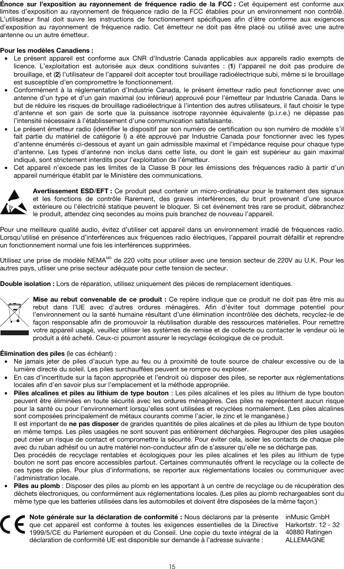  15 Énonce sur l’exposition au rayonnement de fréquence radio de la FCC : Cet équipement est conforme aux limites d’exposition au rayonnement de fréquence radio de la FCC établies pour un environnement non contrôlé. L’utilisateur final doit suivre les instructions de fonctionnement spécifiques afin d’être conforme aux exigences d’exposition au rayonnement de fréquence radio. Cet émetteur ne doit pas être placé ou utilisé avec une autre antenne ou un autre émetteur.  Pour les modèles Canadiens : • Le présent appareil est conforme aux CNR d’Industrie Canada applicables aux appareils radio exempts de licence. L’exploitation est autorisée aux deux conditions suivantes : (1) l’appareil ne doit pas produire de brouillage, et (2) l’utilisateur de l’appareil doit accepter tout brouillage radioélectrique subi, même si le brouillage est susceptible d’en compromettre le fonctionnement. • Conformément à la réglementation d’Industrie Canada, le présent émetteur radio peut fonctionner avec une antenne d’un type et d’un gain maximal (ou inférieur) approuvé pour l’émetteur par Industrie Canada. Dans le but de réduire les risques de brouillage radioélectrique à l’intention des autres utilisateurs, il faut choisir le type d’antenne et son gain de sorte que la puissance isotrope rayonnée équivalente (p.i.r.e.) ne dépasse pas l’intensité nécessaire à l’établissement d’une communication satisfaisante. • Le présent émetteur radio (identifier le dispositif par son numéro de certification ou son numéro de modèle s’il fait partie du matériel de catégorie I) a été approuvé par Industrie Canada pour fonctionner avec les types d’antenne énumérés ci-dessous et ayant un gain admissible maximal et l’impédance requise pour chaque type d’antenne. Les types d’antenne non inclus dans cette liste, ou dont le gain est supérieur au gain maximal indiqué, sont strictement interdits pour l’exploitation de l’émetteur. • Cet appareil n’excede pas les limites de la Classe B pour les émissions des fréquences radio à partir d’un appareil numérique établit par le Ministère des communications.  Avertissement ESD/EFT : Ce produit peut contenir un micro-ordinateur pour le traitement des signaux et les fonctions de contrôle Rarement, des graves interférences, du bruit provenant d’une source extérieure ou l’électricité statique peuvent le bloquer. Si cet événement très rare se produit, débranchez le produit, attendez cinq secondes au moins puis branchez de nouveau l’appareil.  Pour une meilleure qualité audio, évitez d’utiliser cet appareil dans un environnement irradié de fréquences radio. Lorsqu’utilisé en présence d’interférences aux fréquences radio électriques, l’appareil pourrait défaillir et reprendre un fonctionnement normal une fois les interférences supprimées.  Utilisez une prise de modèle NEMAMD de 220 volts pour utiliser avec une tension secteur de 220V au U.K. Pour les autres pays, utliser une prise secteur adéquate pour cette tension de secteur.  Double isolation : Lors de réparation, utilisez uniquement des pièces de remplacement identiques.  Mise au rebut convenable de ce produit : Ce repère indique que ce produit ne doit pas être mis au rebut dans l’UE avec d’autres ordures ménagères. Afin d’éviter tout dommage potentiel pour l’environnement ou la santé humaine résultant d’une élimination incontrôlée des déchets, recyclez-le de façon responsable afin de promouvoir la réutilisation durable des ressources matérielles. Pour remettre votre appareil usagé, veuillez utiliser les systèmes de remise et de collecte ou contacter le vendeur où le produit a été acheté. Ceux-ci pourront assurer le recyclage écologique de ce produit.  Élimination des piles (le cas échéant) : • Ne jamais jeter de piles d’aucun type au feu ou à proximité de toute source de chaleur excessive ou de la lumière directe du soleil. Les piles surchauffées peuvent se rompre ou exploser. • En cas d’incertitude sur la façon appropriée et l’endroit où disposer des piles, se reporter aux réglementations locales afin d’en savoir plus sur l’emplacement et la méthode appropriée. • Piles alcalines et piles au lithium de type bouton : Les piles alcalines et les piles au lithium de type bouton peuvent être éliminées en toute sécurité avec les ordures ménagères. Ces piles ne représentent aucun risque pour la santé ou pour l’environnement lorsqu’elles sont utilisées et recyclées normalement. (Les piles alcalines sont composées principalement de métaux courants comme l’acier, le zinc et le manganèse.) Il est important de ne pas disposer de grandes quantités de piles alcalines et de piles au lithium de type bouton en même temps. Les piles usagées ne sont souvent pas entièrement déchargées. Regrouper des piles usagées peut créer un risque de contact et compromettre la sécurité. Pour éviter cela, isoler les contacts de chaque pile avec du ruban adhésif ou un autre matériel non-conducteur afin de s’assurer qu’elle ne se décharge pas. Des procédés de recyclage rentables et écologiques pour les piles alcalines et les piles au lithium de type bouton ne sont pas encore accessibles partout. Certaines communautés offrent le recyclage ou la collecte de ces types de piles. Pour plus d’informations, se reporter aux réglementations locales ou communiquer avec l’administration locale. • Piles au plomb : Disposer des piles au plomb en les apportant à un centre de recyclage ou de récupération des déchets électroniques, ou conformément aux réglementations locales. (Les piles au plomb rechargeables sont du même type que les batteries utilisées dans les automobiles et doivent être disposées de la même façon.)   Note générale sur la déclaration de conformité : Nous déclarons par la présente que cet appareil est conforme à toutes les exigences essentielles de la Directive 1999/5/CE du Parlement européen et du Conseil. Une copie du texte intégral de la déclaration de conformité UE est disponible sur demande à l’adresse suivante : inMusic GmbH Harkortstr. 12 - 32 40880 Ratingen ALLEMAGNE 