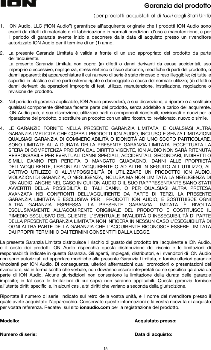  16 Garanzia del prodotto (per prodotti acquistati al di fuori degli Stati Uniti)  1. ION Audio, LLC (“ION Audio”) garantisce all’acquirente originale che i prodotti ION Audio sono esenti da difetti di materiale e di fabbricazione in normali condizioni d’uso e manutenzione, e per il periodo di garanzia avente inizio a decorrere dalla data di acquisto presso un rivenditore autorizzato ION Audio per il termine di un (1) anno.   2. La presente Garanzia Limitata è valida a fronte di un uso appropriato del prodotto da parte dell’acquirente.  La presente Garanzia Limitata non copre: (a) difetti o danni derivanti da cause accidentali, uso improprio o eccessivo, negligenza, stress elettrico o fisico abnorme, modifiche di parti del prodotto, o danni apparenti; (b) apparecchiature il cui numero di serie è stato rimosso o reso illeggibile; (c) tutte le superfici in plastica e altre parti esterne rigate o danneggiate a causa del normale utilizzo; (d) difetti o danni derivanti da operazioni improprie di test, utilizzo, manutenzione, installazione, regolazione o revisione del prodotto.  3. Nel periodo di garanzia applicabile, ION Audio provvederà, a sua discrezione, a riparare o a sostituire qualsiasi componente difettosa facente parte del prodotto, senza addebito a carico dell’acquirente. ION Audio può, a sua discrezione, utilizzare parti o componenti ricostruiti, revisionati o nuovi per la riparazione del prodotto, o sostituire un prodotto con un altro ricostruito, revisionato, nuovo o simile.  4. LE GARANZIE FORNITE NELLA PRESENTE GARANZIA LIMITATA, E QUALSIASI ALTRA GARANZIA IMPLICITA CHE COPRA I PRODOTTI ION AUDIO, INCLUSO E SENZA LIMITAZIONI QUALSIASI GARANZIA DI COMMERCIABILITÀ O IDONEITÀ AD UNO SCOPO PARTICOLARE, SONO LIMITATE ALLA DURATA DELLA PRESENTE GARANZIA LIMITATA. ECCETTUATA LA SFERA DI COMPETENZA PROIBITA DAL DIRITTO VIGENTE, ION AUDIO NON SARÀ RITENUTA RESPONSABILE PER EVENTUALI DANNI SPECIALI, ACCIDENTALI, SECONDARI, INDIRETTI O SIMILI, DANNO PER PERDITA O MANCATO GUADAGNO, DANNI ALLE PROPRIETÀ DELL’ACQUIRENTE, LESIONI ALL’ACQUIRENTE O AD ALTRI IN SEGUITO ALL’UTILIZZO, AL CATTIVO UTILIZZO O ALL’IMPOSSIBILITÀ DI UTILIZZARE UN PRODOTTO ION AUDIO, VIOLAZIONI DI GARANZIA, O NEGLIGENZA, INCLUSA MA NON LIMITATA LA NEGLIGENZA DI ION AUDIO, ANCHE NEL CASO IN CUI ION AUDIO O IL SUO RAPPRESENTANTE SIANO STATI AVVERTITI DELLA POSSIBILITÀ DI TALI DANNI, O PER QUALSIASI ALTRA PRETESA AVANZATA NEI CONFRONTI DELL’ACQUIRENTE DA PARTE DI TERZI. LA PRESENTE GARANZIA LIMITATA È ESCLUSIVA PER I PRODOTTI ION AUDIO, E SOSTITUISCE OGNI ALTRA GARANZIA ESPRESSA. LA PRESENTE GARANZIA LIMITATA È RIVOLTA ESCLUSIVAMENTE ALL’ACQUIRENTE ORIGINALE DEL PRODOTTO E COSTITUISCE IL RIMEDIO ESCLUSIVO DEL CLIENTE. L’EVENTUALE INVALIDITÀ O INESEGUIBILITÀ DI PARTE DELLA PRESENTE GARANZIA LIMITATA NON INFICERÀ IN NESSUN CASO L’ESEGUIBILITÀ DI OGNI ALTRA PARTE DELLA GARANZIA CHE L’ACQUIRENTE RICONOSCE ESSERE LIMITATA DAI PROPRI TERMINI O DAI TERMINI CONSENTITI DALLA LEGGE.  La presente Garanzia Limitata distribuisce il rischio di guasto del prodotto tra l’acquirente e ION Audio, e il costo dei prodotti ION Audio rispecchia questa distribuzione del rischio e le limitazioni di responsabilità indicate in questa Garanzia. Gli agenti, impiegati, distributori, e i rivenditori di ION Audio non sono autorizzati ad apportare modifiche alla presente Garanzia Limitata, o fornire ulteriori garanzie vincolanti per ION Audio. Di conseguenza, ulteriori affermazioni quali promozioni o presentazioni del rivenditore, sia in forma scritta che verbale, non dovranno essere interpretati come specifica garanzia da parte di ION Audio. Alcune giurisdizioni non consentono la limitazione della durata delle garanzie implicite; in tal caso le limitazioni di cui sopra non saranno applicabili. Questa garanzia fornisce all’utente diritti specifici e, in alcuni casi, altri diritti che variano a seconda della giurisdizione.  Riportate il numero di serie, indicato sul retro della vostra unità, e il nome del rivenditore presso il quale avete acquistato l’apparecchio. Conservate queste informazioni e la vostra ricevuta di acquisto per vostra referenza. Recatevi sul sito ionaudio.com per la registrazione del prodotto.   Modello:      Acquistato presso:   Numero di serie:      Data di acquisto: 