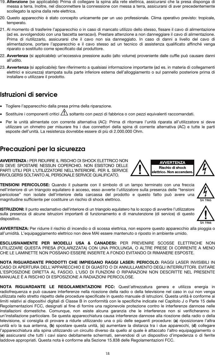  18 19. Attenzione (se applicabile): Prima di collegare la spina alla rete elettrica, assicurarsi che la presa disponga di messa a terra. Inoltre, nel disconnettere la connessione con messa a terra, assicurarsi di aver precedentemente scollegato la spina dalla rete elettrica. 20. Questo apparecchio è stato concepito unicamente per un uso professionale. Clima operativo previsto: tropicale, temperato. 21. Al momento di trasferire l’apparecchio o in caso di mancato utilizzo dello stesso, fissare il cavo di alimentazione (ad es. avvolgendolo con una fascetta serracavi). Prestare attenzione a non danneggiare il cavo di alimentazione. Prima di riutilizzarlo, assicurarsi che il cavo non sia danneggiato. In caso di danni a livello del cavo di alimentazione, portare l’apparecchio e il cavo stesso ad un tecnico di assistenza qualificato affinché venga riparato o sostituito come specificato dal produttore. 22. Avvertenza (si applicabile): un’eccessiva pressione audio (alto volume) proveniente dalle cuffie può causare danni all’udito. 23. Avvertenza (si applicabile): fare riferimento a qualsiasi informazione importante (ad es. in materia di collegamenti elettrici e sicurezza) stampata sulla parte inferiore esterna dell’alloggiamento o sul pannello posteriore prima di installare o utilizzare il prodotto.   Istruzioni di service  • Togliere l’apparecchio dalla presa prima della riparazione.  • Sostituire i componenti critici   soltanto con pezzi di fabbrica o con pezzi equivalenti raccomandati.  • Per le unità alimentate con corrente alternativa (AC): Prima di ritornare l’unità riparata all’utilizzatore si deve utilizzare un ohmetro per misurare fra i due connettori della spina di corrente alternativa (AC) e tutte le parti esposte dell’unità. La resistenza dovrebbe essere di più di 2.000.000 Ohm.   Precauzioni per la sicurezza  AVVERTENZA : PER RIDURRE IL RISCHIO DI SHOCK ELETTRICO NON SI DEVE SPOSTARE NESSUN COPERCHIO. NON ESISTONO DELLE PARTI UTILI PER L’UTILIZZATORE NELL’INTERIORE. PER IL SERVICE RIVOLGERSI SOLTANTO AL PERSONALE SERVICE QUALIFICATO.  TENSIONI PERICOLOSE: Quando il pulsante con il simbolo di un lampo terminato con una freccia nell’interiore di un triangolo equilatero è acceso, esso avverte l’utilizzatore sulla presenza delle “tensioni pericolose” non isolate dell’interiore della carcassa del prodotto e questo fatto può avere una magnitudine sufficiente per costituire un rischio di shock elettrico.  ISTRUZIONI: Il punto esclamativo dell’interiore di un triangolo equilatero ha lo scopo di avvertire l’utilizzatore sulla presenza di alcune istruzioni importanti di funzionamento e di manutenzione (di service) di questo dispositivo.  AVVERTENZA: Per ridurre il rischio di incendio o di scossa elettrica, non esporre questo apparecchio alla pioggia o all’umidità. L’equipaggiamento elettrico non deve MAI essere mantenuto o riposto in ambiente umido.  ESCLUSIVAMENTE PER MODELLI USA &amp; CANADESI: PER PREVENIRE SCOSSE ELETTRICHE NON UTILIZZARE QUESTA PRESA (POLARIZZATA) CON UNA PROLUNGA, O ALTRE PRESE DI CORRENTE A MENO CHE LE LAMINETTE NON POSSANO ESSERE INSERITE A FONDO EVITANDO DI RIMANERE ESPOSTE.  NOTA RIGUARDANTE PRODOTTI CHE IMPIEGANO RAGGI LASER: PERICOLO: RAGGI LASER INVISIBILI IN CASO DI APERTURA DELL’APPARECCHIO E DI GUASTO O DI ANNULLAMENTO DEGLI INTERRUTTORI. EVITARE L’ESPOSIZIONE DIRETTA AL FASCIO. L’USO DI FUNZIONI O RIPARAZIONI NON DESCRITTE NEL PRESENTE MANUALE È A RISCHIO DI ESPOSIZIONE A RADIAZIONI PERICOLOSE.  NOTA RIGUARDANTE LE REGOLAMENTAZIONI FCC: Quest’attrezzatura genera e utilizza energia in radiofrequenza e può causare interferenze nella ricezione della radio o della televisione nel caso in cui non venga utilizzata nello stretto rispetto delle procedure specificate in questo manuale di istruzioni. Questa unità è conforme ai limiti relativi ai dispositivi digitali di Classe B in conformità con le specifiche indicate nel Capitolo J o Parte 15 delle Regolamentazioni FCC, designati al fine di fornire una ragionevole protezione contro le interferenze dannose nelle installazioni domestiche. Comunque, non esiste alcuna garanzia che le interferenze non si verificheranno in un’installazione particolare. Se questa apparecchiatura causa interferenze dannose alla ricezione della radio o della televisione, si consiglia di provare a ridurle utilizzando una o più delle seguenti procedure: (a) riposizionare l’altra unità e/o la sua antenna, (b) spostare questa unità, (c) aumentare la distanza tra i due apparecchi, (d) collegare l’apparecchiatura alla spina utilizzando un circuito diverso da quello al quale è attaccato l’altro equipaggiamento o (e) assicurarsi che tutti i cavi siano debitamente schermati, servendosi di un dispositivo d’impedenza o di ferrite laddove appropriati. Questa nota è conforme alla Sezione 15.838 delle Regolamentazioni FCC. 