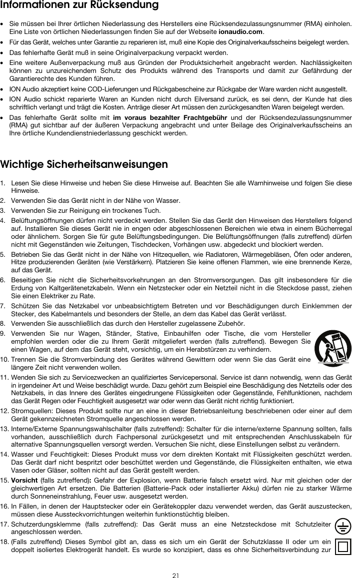  21 Informationen zur Rücksendung  • Sie müssen bei Ihrer örtlichen Niederlassung des Herstellers eine Rücksendezulassungsnummer (RMA) einholen. Eine Liste von örtlichen Niederlassungen finden Sie auf der Webseite ionaudio.com.  • Für das Gerät, welches unter Garantie zu reparieren ist, muß eine Kopie des Originalverkaufsscheins beigelegt werden. • Das fehlerhafte Gerät muß in seine Originalverpackung verpackt werden.  • Eine weitere Außenverpackung muß aus Gründen der Produktsicherheit angebracht werden. Nachlässigkeiten können zu unzureichendem Schutz des Produkts während des Transports und damit zur Gefährdung der Garantierechte des Kunden führen.  • ION Audio akzeptiert keine COD-Lieferungen und Rückgabescheine zur Rückgabe der Ware warden nicht ausgestellt.  • ION Audio schickt reparierte Waren an Kunden nicht durch Eilversand zurück, es sei denn, der Kunde hat dies schriftlich verlangt und trägt die Kosten. Anträge dieser Art müssen den zurückgesandten Waren beigelegt werden. • Das fehlerhafte Gerät sollte mit im voraus bezahlter Frachtgebühr und der Rücksendezulassungsnummer (RMA) gut sichtbar auf der äußeren Verpackung angebracht und unter Beilage des Originalverkaufsscheins an Ihre örtliche Kundendienstniederlassung geschickt werden.   Wichtige Sicherheitsanweisungen  1. Lesen Sie diese Hinweise und heben Sie diese Hinweise auf. Beachten Sie alle Warnhinweise und folgen Sie diese Hinweise. 2. Verwenden Sie das Gerät nicht in der Nähe von Wasser. 3. Verwenden Sie zur Reinigung ein trockenes Tuch.  4. Belüftungsöffnungen dürfen nicht verdeckt werden. Stellen Sie das Gerät den Hinweisen des Herstellers folgend auf. Installieren Sie dieses Gerät nie in engen oder abgeschlossenen Bereichen wie etwa in einem Bücherregal oder ähnlichem. Sorgen Sie für gute Belüftungsbedingungen. Die Belüftungsöffnungen (falls zutreffend) dürfen nicht mit Gegenständen wie Zeitungen, Tischdecken, Vorhängen usw. abgedeckt und blockiert werden. 5. Betrieben Sie das Gerät nicht in der Nähe von Hitzequellen, wie Radiatoren, Wärmegebläsen, Öfen oder anderen, Hitze produzierenden Geräten (wie Verstärkern). Platzieren Sie keine offenen Flammen, wie eine brennende Kerze, auf das Gerät. 6. Beseitigen Sie nicht die Sicherheitsvorkehrungen an den Stromversorgungen. Das gilt insbesondere für die Erdung von Kaltgerätenetzkabeln. Wenn ein Netzstecker oder ein Netzteil nicht in die Steckdose passt, ziehen Sie einen Elektriker zu Rate.  7. Schützen Sie das Netzkabel vor unbeabsichtigtem Betreten und vor Beschädigungen durch Einklemmen der Stecker, des Kabelmantels und besonders der Stelle, an dem das Kabel das Gerät verlässt.  8. Verwenden Sie ausschließlich das durch den Hersteller zugelassene Zubehör.  9. Verwenden Sie nur Wagen, Ständer, Stative, Einbauhilfen oder Tische, die vom Hersteller empfohlen werden oder die zu Ihrem Gerät mitgeliefert werden (falls zutreffend). Bewegen Sie einen Wagen, auf dem das Gerät steht, vorsichtig, um ein Herabstürzen zu verhindern.  10. Trennen Sie die Stromverbindung des Gerätes während Gewittern oder wenn Sie das Gerät eine längere Zeit nicht verwenden wollen.  11. Wenden Sie sich zu Servicezwecken an qualifiziertes Servicepersonal. Service ist dann notwendig, wenn das Gerät in irgendeiner Art und Weise beschädigt wurde. Dazu gehört zum Beispiel eine Beschädigung des Netzteils oder des Netzkabels, in das Innere des Gerätes eingedrungene Flüssigkeiten oder Gegenstände, Fehlfunktionen, nachdem das Gerät Regen oder Feuchtigkeit ausgesetzt war oder wenn das Gerät nicht richtig funktioniert.  12. Stromquellen: Dieses Produkt sollte nur an eine in dieser Betriebsanleitung beschriebenen oder einer auf dem Gerät gekennzeichneten Stromquelle angeschlossen werden. 13. Interne/Externe Spannungswahlschalter (falls zutreffend): Schalter für die interne/externe Spannung sollten, falls vorhanden, ausschließlich durch Fachpersonal zurückgesetzt und mit entsprechenden Anschlusskabeln für alternative Spannungsquellen versorgt werden. Versuchen Sie nicht, diese Einstellungen selbst zu verändern. 14. Wasser und Feuchtigkeit: Dieses Produkt muss vor dem direkten Kontakt mit Flüssigkeiten geschützt werden. Das Gerät darf nicht bespritzt oder beschüttet werden und Gegenstände, die Flüssigkeiten enthalten, wie etwa Vasen oder Gläser, sollten nicht auf das Gerät gestellt werden. 15. Vorsicht (falls zutreffend): Gefahr der Explosion, wenn Batterie falsch ersetzt wird. Nur mit gleichen oder der gleichwertigen Art ersetzen. Die Batterien (Batterie-Pack oder installierter Akku) dürfen nie zu starker Wärme durch Sonneneinstrahlung, Feuer usw. ausgesetzt werden. 16. In Fällen, in denen der Hauptstecker oder ein Gerätekoppler dazu verwendet werden, das Gerät auszustecken, müssen diese Aussteckvorrichtungen weiterhin funktionstüchtig bleiben.  17. Schutzerdungsklemme (falls zutreffend): Das Gerät muss an eine Netzsteckdose mit Schutzleiter angeschlossen werden. 18. (Falls zutreffend) Dieses Symbol gibt an, dass es sich um ein Gerät der Schutzklasse II oder um ein doppelt isoliertes Elektrogerät handelt. Es wurde so konzipiert, dass es ohne Sicherheitsverbindung zur 