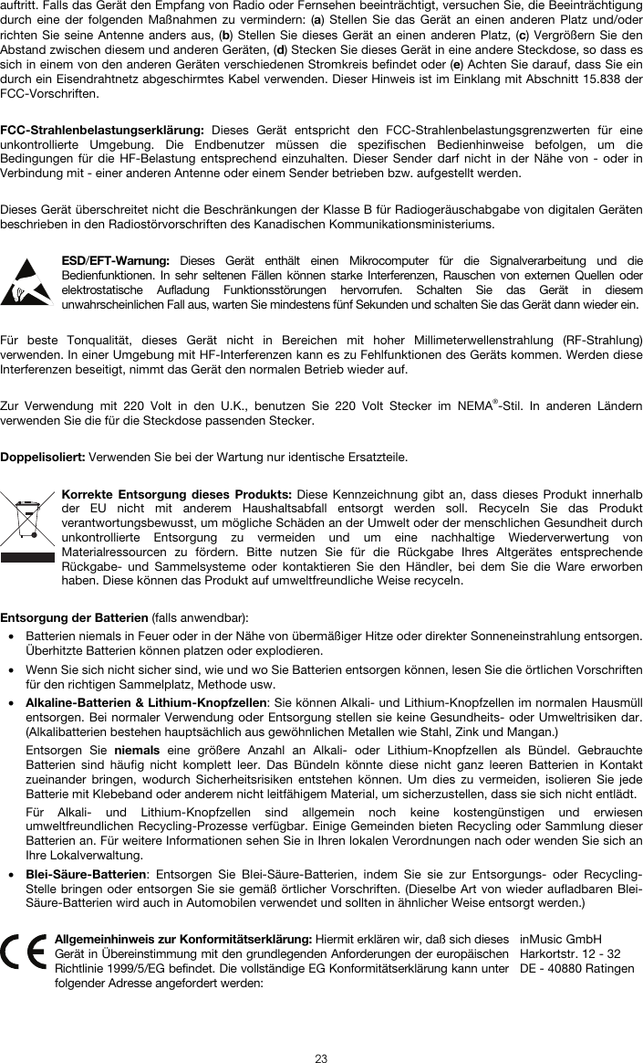  23 auftritt. Falls das Gerät den Empfang von Radio oder Fernsehen beeinträchtigt, versuchen Sie, die Beeinträchtigung durch eine der folgenden Maßnahmen zu vermindern: (a) Stellen Sie das Gerät an einen anderen Platz und/oder richten Sie seine Antenne anders aus, (b) Stellen Sie dieses Gerät an einen anderen Platz, (c) Vergrößern Sie den Abstand zwischen diesem und anderen Geräten, (d) Stecken Sie dieses Gerät in eine andere Steckdose, so dass es sich in einem von den anderen Geräten verschiedenen Stromkreis befindet oder (e) Achten Sie darauf, dass Sie ein durch ein Eisendrahtnetz abgeschirmtes Kabel verwenden. Dieser Hinweis ist im Einklang mit Abschnitt 15.838 der FCC-Vorschriften.  FCC-Strahlenbelastungserklärung:  Dieses Gerät entspricht den FCC-Strahlenbelastungsgrenzwerten für eine unkontrollierte Umgebung. Die Endbenutzer müssen die spezifischen Bedienhinweise befolgen, um die Bedingungen für die HF-Belastung entsprechend einzuhalten. Dieser Sender darf nicht in der Nähe von - oder in Verbindung mit - einer anderen Antenne oder einem Sender betrieben bzw. aufgestellt werden.  Dieses Gerät überschreitet nicht die Beschränkungen der Klasse B für Radiogeräuschabgabe von digitalen Geräten beschrieben in den Radiostörvorschriften des Kanadischen Kommunikationsministeriums.  ESD/EFT-Warnung:  Dieses Gerät enthält einen Mikrocomputer für die Signalverarbeitung und die Bedienfunktionen. In sehr seltenen Fällen können starke Interferenzen, Rauschen von externen Quellen oder elektrostatische Aufladung Funktionsstörungen hervorrufen. Schalten Sie das Gerät in diesem unwahrscheinlichen Fall aus, warten Sie mindestens fünf Sekunden und schalten Sie das Gerät dann wieder ein.  Für beste Tonqualität, dieses Gerät nicht in Bereichen mit hoher Millimeterwellenstrahlung (RF-Strahlung) verwenden. In einer Umgebung mit HF-Interferenzen kann es zu Fehlfunktionen des Geräts kommen. Werden diese Interferenzen beseitigt, nimmt das Gerät den normalen Betrieb wieder auf.  Zur Verwendung mit 220 Volt in den U.K., benutzen Sie 220 Volt Stecker im NEMA®-Stil. In anderen Ländern verwenden Sie die für die Steckdose passenden Stecker.  Doppelisoliert: Verwenden Sie bei der Wartung nur identische Ersatzteile.  Korrekte Entsorgung dieses Produkts: Diese Kennzeichnung gibt an, dass dieses Produkt innerhalb der EU nicht mit anderem Haushaltsabfall entsorgt werden soll. Recyceln Sie das Produkt verantwortungsbewusst, um mögliche Schäden an der Umwelt oder der menschlichen Gesundheit durch unkontrollierte Entsorgung zu vermeiden und um eine nachhaltige Wiederverwertung von Materialressourcen zu fördern. Bitte nutzen Sie für die Rückgabe Ihres Altgerätes entsprechende Rückgabe- und Sammelsysteme oder kontaktieren Sie den Händler, bei dem Sie die Ware erworben haben. Diese können das Produkt auf umweltfreundliche Weise recyceln.  Entsorgung der Batterien (falls anwendbar): • Batterien niemals in Feuer oder in der Nähe von übermäßiger Hitze oder direkter Sonneneinstrahlung entsorgen. Überhitzte Batterien können platzen oder explodieren. • Wenn Sie sich nicht sicher sind, wie und wo Sie Batterien entsorgen können, lesen Sie die örtlichen Vorschriften für den richtigen Sammelplatz, Methode usw. • Alkaline-Batterien &amp; Lithium-Knopfzellen: Sie können Alkali- und Lithium-Knopfzellen im normalen Hausmüll entsorgen. Bei normaler Verwendung oder Entsorgung stellen sie keine Gesundheits- oder Umweltrisiken dar. (Alkalibatterien bestehen hauptsächlich aus gewöhnlichen Metallen wie Stahl, Zink und Mangan.) Entsorgen Sie niemals eine größere Anzahl an Alkali- oder Lithium-Knopfzellen als Bündel. Gebrauchte Batterien sind häufig nicht komplett leer. Das Bündeln könnte diese nicht ganz leeren Batterien in Kontakt zueinander bringen, wodurch Sicherheitsrisiken entstehen können. Um dies zu vermeiden, isolieren Sie jede Batterie mit Klebeband oder anderem nicht leitfähigem Material, um sicherzustellen, dass sie sich nicht entlädt. Für Alkali- und Lithium-Knopfzellen sind allgemein noch keine kostengünstigen und erwiesen umweltfreundlichen Recycling-Prozesse verfügbar. Einige Gemeinden bieten Recycling oder Sammlung dieser Batterien an. Für weitere Informationen sehen Sie in Ihren lokalen Verordnungen nach oder wenden Sie sich an Ihre Lokalverwaltung. • Blei-Säure-Batterien: Entsorgen Sie Blei-Säure-Batterien, indem Sie sie zur Entsorgungs- oder Recycling-Stelle bringen oder entsorgen Sie sie gemäß örtlicher Vorschriften. (Dieselbe Art von wieder aufladbaren Blei-Säure-Batterien wird auch in Automobilen verwendet und sollten in ähnlicher Weise entsorgt werden.)   Allgemeinhinweis zur Konformitätserklärung: Hiermit erklären wir, daß sich dieses Gerät in Übereinstimmung mit den grundlegenden Anforderungen der europäischen Richtlinie 1999/5/EG befindet. Die vollständige EG Konformitätserklärung kann unter folgender Adresse angefordert werden: inMusic GmbH Harkortstr. 12 - 32 DE - 40880 Ratingen 