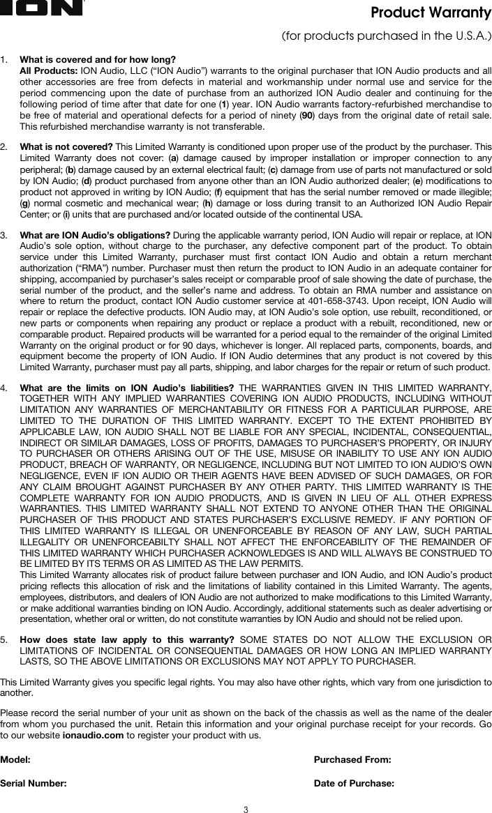  3 Product Warranty  (for products purchased in the U.S.A.)  1. What is covered and for how long?  All Products: ION Audio, LLC (“ION Audio”) warrants to the original purchaser that ION Audio products and all other accessories are free from defects in material and workmanship under normal use and service for the period commencing upon the date of purchase from an authorized ION Audio dealer and continuing for the following period of time after that date for one (1) year. ION Audio warrants factory-refurbished merchandise to be free of material and operational defects for a period of ninety (90) days from the original date of retail sale. This refurbished merchandise warranty is not transferable.  2. What is not covered? This Limited Warranty is conditioned upon proper use of the product by the purchaser. This Limited Warranty does not cover: (a) damage caused by improper installation or improper connection to any peripheral; (b) damage caused by an external electrical fault; (c) damage from use of parts not manufactured or sold by ION Audio; (d) product purchased from anyone other than an ION Audio authorized dealer; (e) modifications to product not approved in writing by ION Audio; (f) equipment that has the serial number removed or made illegible; (g) normal cosmetic and mechanical wear; (h) damage or loss during transit to an Authorized ION Audio Repair Center; or (i) units that are purchased and/or located outside of the continental USA.  3. What are ION Audio’s obligations? During the applicable warranty period, ION Audio will repair or replace, at ION Audio’s sole option, without charge to the purchaser, any defective component part of the product. To obtain service under this Limited Warranty, purchaser must first contact ION Audio and obtain a return merchant authorization (“RMA”) number. Purchaser must then return the product to ION Audio in an adequate container for shipping, accompanied by purchaser’s sales receipt or comparable proof of sale showing the date of purchase, the serial number of the product, and the seller’s name and address. To obtain an RMA number and assistance on where to return the product, contact ION Audio customer service at 401-658-3743. Upon receipt, ION Audio will repair or replace the defective products. ION Audio may, at ION Audio’s sole option, use rebuilt, reconditioned, or new parts or components when repairing any product or replace a product with a rebuilt, reconditioned, new or comparable product. Repaired products will be warranted for a period equal to the remainder of the original Limited Warranty on the original product or for 90 days, whichever is longer. All replaced parts, components, boards, and equipment become the property of ION Audio. If ION Audio determines that any product is not covered by this Limited Warranty, purchaser must pay all parts, shipping, and labor charges for the repair or return of such product.  4. What are the limits on ION Audio’s liabilities? THE WARRANTIES GIVEN IN THIS LIMITED WARRANTY, TOGETHER WITH ANY IMPLIED WARRANTIES COVERING ION AUDIO PRODUCTS, INCLUDING WITHOUT LIMITATION ANY WARRANTIES OF MERCHANTABILITY OR FITNESS FOR A PARTICULAR PURPOSE, ARE LIMITED TO THE DURATION OF THIS LIMITED WARRANTY. EXCEPT TO THE EXTENT PROHIBITED BY APPLICABLE LAW, ION AUDIO SHALL NOT BE LIABLE FOR ANY SPECIAL, INCIDENTAL, CONSEQUENTIAL, INDIRECT OR SIMILAR DAMAGES, LOSS OF PROFITS, DAMAGES TO PURCHASER’S PROPERTY, OR INJURY TO PURCHASER OR OTHERS ARISING OUT OF THE USE, MISUSE OR INABILITY TO USE ANY ION AUDIO PRODUCT, BREACH OF WARRANTY, OR NEGLIGENCE, INCLUDING BUT NOT LIMITED TO ION AUDIO’S OWN NEGLIGENCE, EVEN IF ION AUDIO OR THEIR AGENTS HAVE BEEN ADVISED OF SUCH DAMAGES, OR FOR ANY CLAIM BROUGHT AGAINST PURCHASER BY ANY OTHER PARTY. THIS LIMITED WARRANTY IS THE COMPLETE WARRANTY FOR ION AUDIO PRODUCTS, AND IS GIVEN IN LIEU OF ALL OTHER EXPRESS WARRANTIES. THIS LIMITED WARRANTY SHALL NOT EXTEND TO ANYONE OTHER THAN THE ORIGINAL PURCHASER OF THIS PRODUCT AND STATES PURCHASER’S EXCLUSIVE REMEDY. IF ANY PORTION OF THIS LIMITED WARRANTY IS ILLEGAL OR UNENFORCEABLE BY REASON OF ANY LAW, SUCH PARTIAL ILLEGALITY OR UNENFORCEABILTY SHALL NOT AFFECT THE ENFORCEABILITY OF THE REMAINDER OF THIS LIMITED WARRANTY WHICH PURCHASER ACKNOWLEDGES IS AND WILL ALWAYS BE CONSTRUED TO BE LIMITED BY ITS TERMS OR AS LIMITED AS THE LAW PERMITS. This Limited Warranty allocates risk of product failure between purchaser and ION Audio, and ION Audio’s product pricing reflects this allocation of risk and the limitations of liability contained in this Limited Warranty. The agents, employees, distributors, and dealers of ION Audio are not authorized to make modifications to this Limited Warranty, or make additional warranties binding on ION Audio. Accordingly, additional statements such as dealer advertising or presentation, whether oral or written, do not constitute warranties by ION Audio and should not be relied upon.  5. How does state law apply to this warranty? SOME STATES DO NOT ALLOW THE EXCLUSION OR LIMITATIONS OF INCIDENTAL OR CONSEQUENTIAL DAMAGES OR HOW LONG AN IMPLIED WARRANTY LASTS, SO THE ABOVE LIMITATIONS OR EXCLUSIONS MAY NOT APPLY TO PURCHASER.  This Limited Warranty gives you specific legal rights. You may also have other rights, which vary from one jurisdiction to another.  Please record the serial number of your unit as shown on the back of the chassis as well as the name of the dealer from whom you purchased the unit. Retain this information and your original purchase receipt for your records. Go to our website ionaudio.com to register your product with us.  Model:      Purchased From:  Serial Number:     Date of Purchase: 