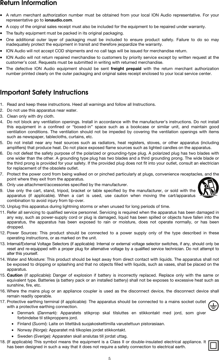  5 Return Information  • A return merchant authorization number must be obtained from your local ION Audio representative. For your representative go to ionaudio.com.  • A copy of the original sales receipt must also be included for the equipment to be repaired under warranty. • The faulty equipment must be packed in its original packaging.  • One additional outer layer of packaging must be included to ensure product safety. Failure to do so may inadequately protect the equipment in transit and therefore jeopardize the warranty.  • ION Audio will not accept COD shipments and no call tags will be issued for merchandise return.  • ION Audio will not return repaired merchandise to customers by priority service except by written request at the customer’s cost. Requests must be submitted in writing with returned merchandise. • The defective ION Audio equipment should be sent freight prepaid with the return merchant authorization number printed clearly on the outer packaging and original sales receipt enclosed to your local service center.   Important Safety Instructions  1. Read and keep these instructions. Heed all warnings and follow all Instructions. 2. Do not use this apparatus near water. 3. Clean only with dry cloth. 4. Do not block any ventilation openings. Install in accordance with the manufacturer’s instructions. Do not install this equipment in a confined or “boxed-in” space such as a bookcase or similar unit, and maintain good ventilation conditions. The ventilation should not be impeded by covering the ventilation openings with items such as newspaper, tablecloths, curtains, etc. 5. Do not install near any heat sources such as radiators, heat registers, stoves, or other apparatus (including amplifiers) that produce heat. Do not place exposed flame sources such as lighted candles on the apparatus. 6. Do not defeat the safety purpose of the polarized or grounding-type plug. A polarized plug has two blades with one wider than the other. A grounding type plug has two blades and a third grounding prong. The wide blade or the third prong is provided for your safety. If the provided plug does not fit into your outlet, consult an electrician for replacement of the obsolete outlet.  7. Protect the power cord from being walked on or pinched particularly at plugs, convenience receptacles, and the point where they exit from the apparatus. 8. Only use attachment/accessories specified by the manufacturer. 9. Use only the cart, stand, tripod, bracket or table specified by the manufacturer, or sold with the apparatus (if applicable). When a cart is used, use caution when moving the cart/apparatus combination to avoid injury from tip-over. 10. Unplug this apparatus during lightning storms or when unused for long periods of time. 11. Refer all servicing to qualified service personnel. Servicing is required when the apparatus has been damaged in any way, such as power-supply cord or plug is damaged, liquid has been spilled or objects have fallen into the apparatus, the apparatus has been exposed to rain or moisture, does not operate normally, or has been dropped. 12. Power Sources: This product should be connected to a power supply only of the type described in these operating instructions, or as marked on the unit. 13. Internal/External Voltage Selectors (if applicable): Internal or external voltage selector switches, if any, should only be reset and re-equipped with a proper plug for alternative voltage by a qualified service technician. Do not attempt to alter this yourself. 14. Water and Moisture: This product should be kept away from direct contact with liquids. The apparatus shall not be exposed to dripping or splashing and that no objects filled with liquids, such as vases, shall be placed on the apparatus. 15. Caution (if applicable):  Danger of explosion if battery is incorrectly replaced. Replace only with the same or equivalent type. Batteries (a battery pack or an installed battery) shall not be exposes to excessive heat such as sunshine, fire, etc. 16. Where the mains plug or an appliance coupler is used as the disconnect device, the disconnect device shall remain readily operable. 17. Protective earthing terminal (if applicable): The apparatus should be connected to a mains socket outlet with a protective earthing connection. • Denmark (Danmark): Apparatets stikprop skal tilsluttes en stikkontakt med jord, som giver forbindelse til stikproppens jord. • Finland (Suomi): Laite on liitettävä suojakoskettimilla varustettuun pistorasiaan. • Norway (Norge): Apparatet må tilkoples jordet stikkontakt. • Sweden (Sverige): Apparaten skall anslutas till jordat uttag. 18. (If applicable) This symbol means the equipment is a Class II or double-insulated electrical appliance. It has been designed in such a way that it does not require a safety connection to electrical earth. 