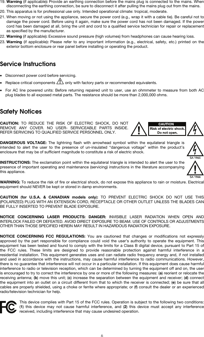  6 19. Warning (if applicable): Provide an earthing connection before the mains plug is connected to the mains. When disconnecting the earthing connection, be sure to disconnect it after pulling the mains plug out from the mains. 20. This apparatus is for professional use only. Intended operational climate: tropical, moderate. 21. When moving or not using the appliance, secure the power cord (e.g., wrap it with a cable tie). Be careful not to damage the power cord. Before using it again, make sure the power cord has not been damaged. If the power cord has been damaged at all, bring the unit and cord to a qualified service technician for repair or replacement as specified by the manufacturer. 22. Warning (if applicable): Excessive sound pressure (high volumes) from headphones can cause hearing loss. 23. Warning (if applicable): Please refer to any important information (e.g., electrical, safety, etc.) printed on the exterior bottom enclosure or rear panel before installing or operating the product.   Service Instructions  • Disconnect power cord before servicing. • Replace critical components   only with factory parts or recommended equivalents.  • For AC line powered units: Before returning repaired unit to user, use an ohmmeter to measure from both AC plug blades to all exposed metal parts. The resistance should be more than 2,000,000 ohms.   Safety Notices  CAUTION: TO REDUCE THE RISK OF ELECTRIC SHOCK, DO NOT REMOVE ANY COVER. NO USER- SERVICEABLE PARTS INSIDE. REFER SERVICING TO QUALIFIED SERVICE PERSONNEL ONLY.  DANGEROUS VOLTAGE: The lightning flash with arrowhead symbol within the equilateral triangle is intended to alert the user to the presence of un-insulated “dangerous voltage” within the product’s enclosure that may be of sufficient magnitude to constitute a risk of electric shock.  INSTRUCTIONS: The exclamation point within the equilateral triangle is intended to alert the user to the presence of important operating and maintenance (servicing) instructions in the literature accompanying this appliance.  WARNING: To reduce the risk of fire or electrical shock, do not expose this appliance to rain or moisture. Electrical equipment should NEVER be kept or stored in damp environments.  CAUTION  (for U.S.A. &amp; CANADIAN models only):  TO PREVENT ELECTRIC SHOCK DO NOT USE THIS (POLARIZED) PLUG WITH AN EXTENSION CORD, RECEPTACLE OR OTHER OUTLET UNLESS THE BLADES CAN BE FULLY INSERTED TO PREVENT BLADE EXPOSURE.  NOTICE CONCERNING LASER PRODUCTS: DANGER: INVISIBLE LASER RADIATION WHEN OPEN AND INTERLOCK FAILED OR DEFEATED. AVOID DIRECT EXPOSURE TO BEAM. USE OF CONTROLS OR ADJUSTMENTS OTHER THAN THOSE SPECIFIED HEREIN MAY RESULT IN HAZARDOUS RADIATION EXPOSURE.  NOTICE CONCERNING FCC REGULATIONS: You are cautioned that changes or modifications not expressly approved by the part responsible for compliance could void the user’s authority to operate the equipment. This equipment has been tested and found to comply with the limits for a Class B digital device, pursuant to Part 15 of the FCC rules. These limits are designed to provide reasonable protection against harmful interference in a residential installation. This equipment generates uses and can radiate radio frequency energy and, if not installed and used in accordance with the instructions, may cause harmful interference to radio communications. However, there is no guarantee that interference will not occur in a particular installation. If this equipment does cause harmful interference to radio or television reception, which can be determined by turning the equipment off and on, the user is encouraged to try to correct the interference by one or more of the following measures: (a) reorient or relocate the receiving antenna; (b) move this unit; (c) increase the separation between the equipment and receiver; (d) connect the equipment into an outlet on a circuit different from that to which the receiver is connected; (e) be sure that all cables are properly shielded, using a choke or ferrite where appropriate; or (f) consult the dealer or an experienced radio/television technician for help.  This device complies with Part 15 of the FCC rules. Operation is subject to the following two conditions: (1) this device may not cause harmful interference, and (2) this device must accept any interference received, including interference that may cause undesired operation.  