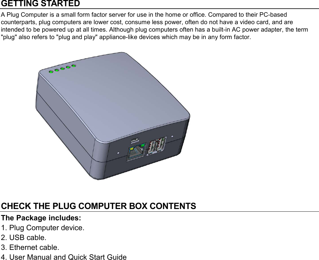 GETTING STARTED A Plug Computer is a small form factor server for use in the home or office. Compared to their PC-based counterparts, plug computers are lower cost, consume less power, often do not have a video card, and are intended to be powered up at all times. Although plug computers often has a built-in AC power adapter, the term "plug" also refers to "plug and play" appliance-like devices which may be in any form factor.             CHECK THE PLUG COMPUTER BOX CONTENTS  The Package includes: 1. Plug Computer device. 2. USB cable. 3. Ethernet cable. 4. User Manual and Quick Start Guide   