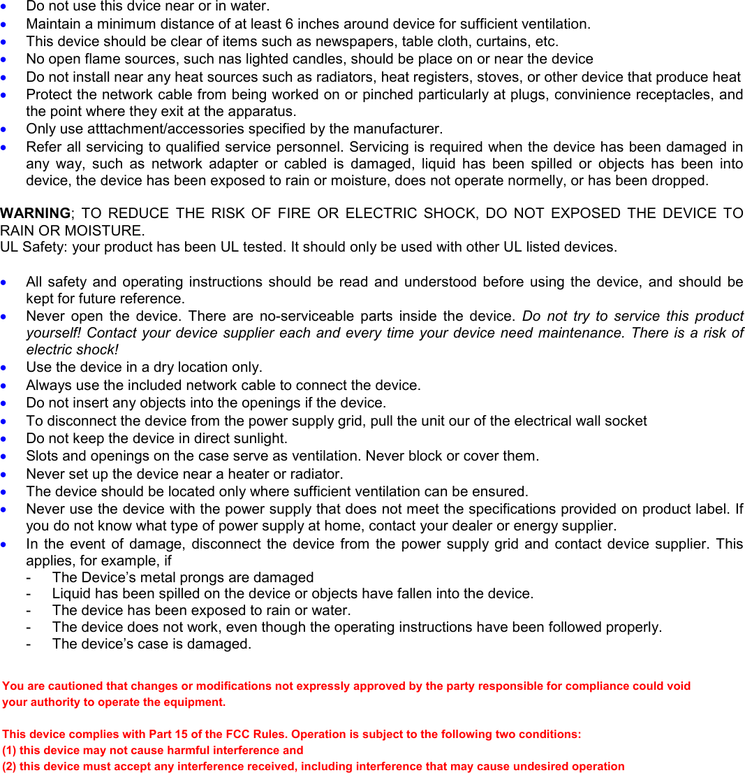 &bull; Do not use this dvice near or in water. &bull; Maintain a minimum distance of at least 6 inches around device for sufficient ventilation. &bull; This device should be clear of items such as newspapers, table cloth, curtains, etc. &bull; No open flame sources, such nas lighted candles, should be place on or near the device  &bull; Do not install near any heat sources such as radiators, heat registers, stoves, or other device that produce heat &bull; Protect the network cable from being worked on or pinched particularly at plugs, convinience receptacles, and the point where they exit at the apparatus. &bull; Only use atttachment/accessories specified by the manufacturer. &bull; Refer all servicing to qualified service personnel. Servicing is required when the device has been damaged in any  way,  such  as  network  adapter  or  cabled  is  damaged,  liquid  has  been  spilled  or  objects  has  been  into device, the device has been exposed to rain or moisture, does not operate normelly, or has been dropped.  WARNING;  TO  REDUCE  THE  RISK  OF  FIRE  OR  ELECTRIC  SHOCK,  DO  NOT  EXPOSED  THE  DEVICE  TO RAIN OR MOISTURE. UL Safety: your product has been UL tested. It should only be used with other UL listed devices.  &bull; All  safety  and  operating instructions  should  be read  and  understood before  using the  device,  and  should be kept for future reference. &bull; Never  open  the  device.  There  are  no-serviceable  parts  inside  the  device.  Do  not  try  to  service  this  product yourself! Contact your device supplier each and every time your device need maintenance. There is a risk of electric shock! &bull; Use the device in a dry location only. &bull; Always use the included network cable to connect the device. &bull; Do not insert any objects into the openings if the device. &bull; To disconnect the device from the power supply grid, pull the unit our of the electrical wall socket &bull; Do not keep the device in direct sunlight. &bull; Slots and openings on the case serve as ventilation. Never block or cover them. &bull; Never set up the device near a heater or radiator. &bull; The device should be located only where sufficient ventilation can be ensured. &bull; Never use the device with the power supply that does not meet the specifications provided on product label. If you do not know what type of power supply at home, contact your dealer or energy supplier. &bull; In  the  event  of  damage,  disconnect  the  device  from  the  power supply grid  and  contact device supplier.  This applies, for example, if -  The Device&rsquo;s metal prongs are damaged -  Liquid has been spilled on the device or objects have fallen into the device. -  The device has been exposed to rain or water. -  The device does not work, even though the operating instructions have been followed properly. -  The device&rsquo;s case is damaged.  You are cautioned that changes or modifications not expressly approved by the party responsible for compliance could void your authority to operate the equipment. This device complies with Part 15 of the FCC Rules. Operation is subject to the following two conditions: (1) this device may not cause harmful interference and (2) this device must accept any interference received, including interference that may cause undesired operation 