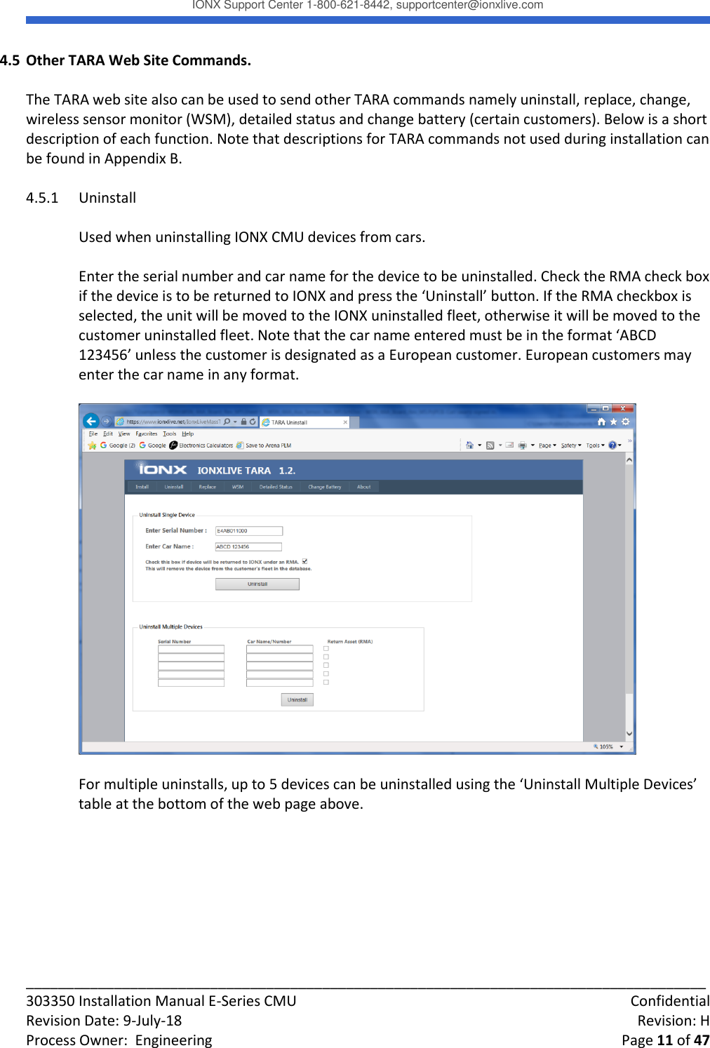 IONX Support Center 1-800-621-8442, supportcenter@ionxlive.com _____________________________________________________________________________________ 303350 Installation Manual E-Series CMU    Confidential Revision Date: 9-July-18    Revision: H Process Owner:  Engineering    Page 11 of 47 4.5 Other TARA Web Site Commands.  The TARA web site also can be used to send other TARA commands namely uninstall, replace, change, wireless sensor monitor (WSM), detailed status and change battery (certain customers). Below is a short description of each function. Note that descriptions for TARA commands not used during installation can be found in Appendix B.  4.5.1 Uninstall  Used when uninstalling IONX CMU devices from cars.  Enter the serial number and car name for the device to be uninstalled. Check the RMA check box if the device is to be returned to IONX and press the &lsquo;Uninstall&rsquo; button. If the RMA checkbox is selected, the unit will be moved to the IONX uninstalled fleet, otherwise it will be moved to the customer uninstalled fleet. Note that the car name entered must be in the format &lsquo;ABCD 123456&rsquo; unless the customer is designated as a European customer. European customers may enter the car name in any format.    For multiple uninstalls, up to 5 devices can be uninstalled using the &lsquo;Uninstall Multiple Devices&rsquo; table at the bottom of the web page above.           