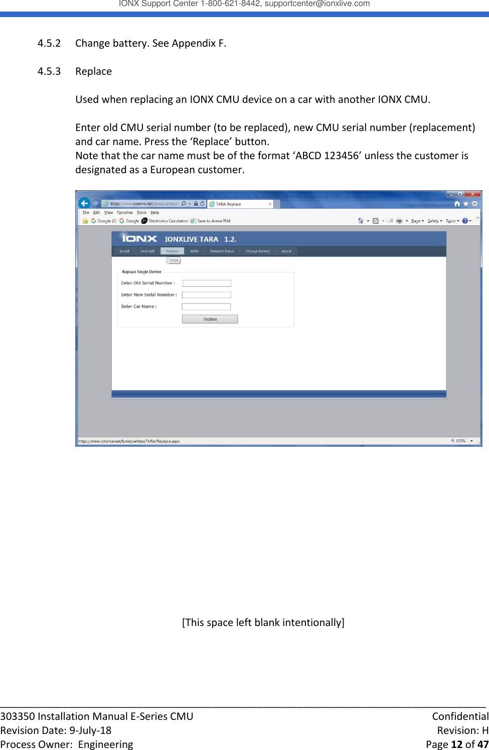 IONX Support Center 1-800-621-8442, supportcenter@ionxlive.com _____________________________________________________________________________________ 303350 Installation Manual E-Series CMU    Confidential Revision Date: 9-July-18    Revision: H Process Owner:  Engineering    Page 12 of 47 4.5.2 Change battery. See Appendix F.  4.5.3 Replace  Used when replacing an IONX CMU device on a car with another IONX CMU.  Enter old CMU serial number (to be replaced), new CMU serial number (replacement) and car name. Press the &lsquo;Replace&rsquo; button. Note that the car name must be of the format &lsquo;ABCD 123456&rsquo; unless the customer is designated as a European customer.               [This space left blank intentionally]     
