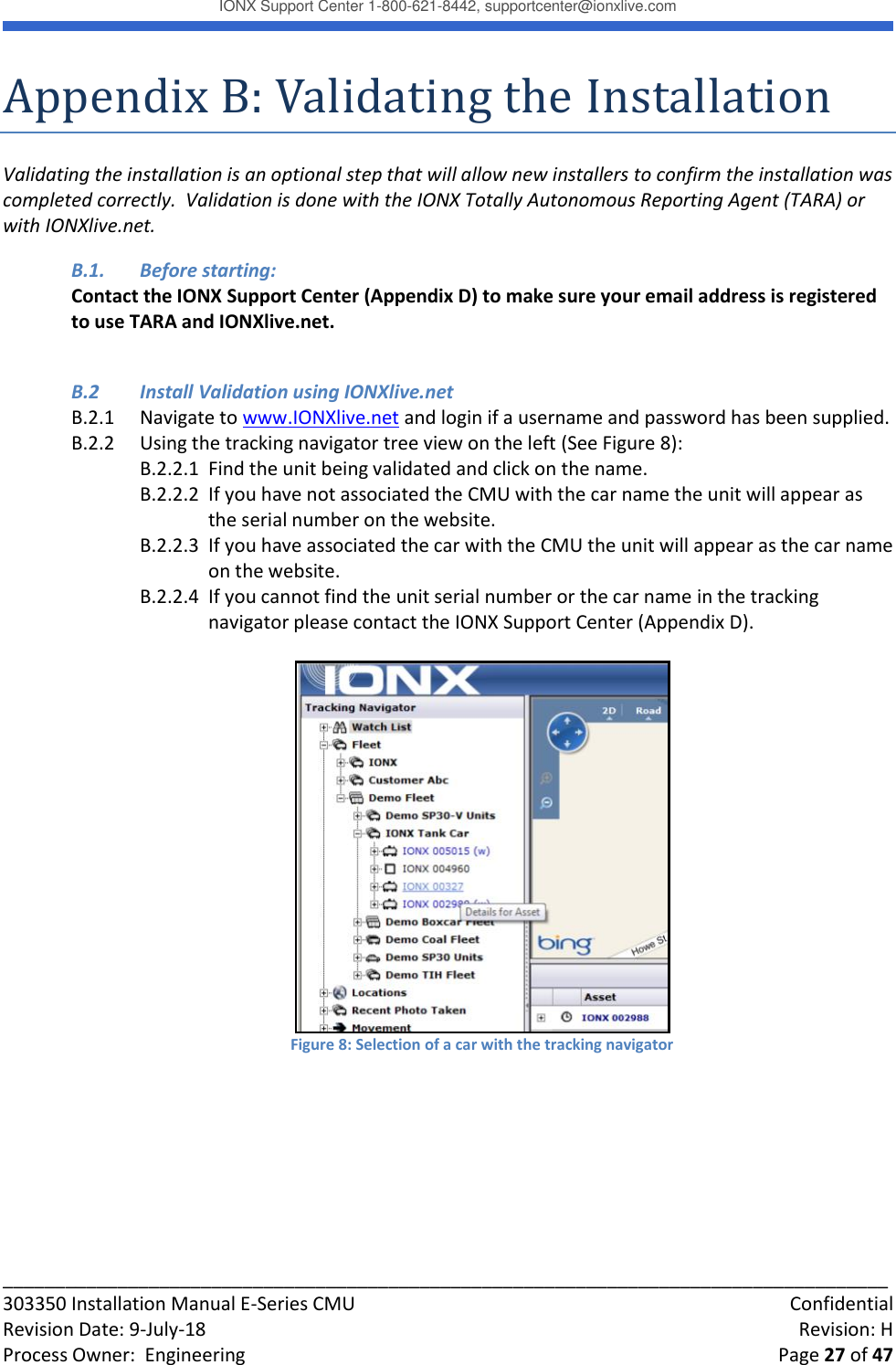 IONX Support Center 1-800-621-8442, supportcenter@ionxlive.com _____________________________________________________________________________________ 303350 Installation Manual E-Series CMU    Confidential Revision Date: 9-July-18    Revision: H Process Owner:  Engineering    Page 27 of 47 Appendix B: Validating the Installation Validating the installation is an optional step that will allow new installers to confirm the installation was completed correctly.  Validation is done with the IONX Totally Autonomous Reporting Agent (TARA) or with IONXlive.net.  B.1.  Before starting: Contact the IONX Support Center (Appendix D) to make sure your email address is registered to use TARA and IONXlive.net.   B.2  Install Validation using IONXlive.net B.2.1  Navigate to www.IONXlive.net and login if a username and password has been supplied. B.2.2  Using the tracking navigator tree view on the left (See Figure 8): B.2.2.1  Find the unit being validated and click on the name.   B.2.2.2  If you have not associated the CMU with the car name the unit will appear as the serial number on the website.  B.2.2.3  If you have associated the car with the CMU the unit will appear as the car name on the website.  B.2.2.4  If you cannot find the unit serial number or the car name in the tracking navigator please contact the IONX Support Center (Appendix D).   Figure 8: Selection of a car with the tracking navigator        