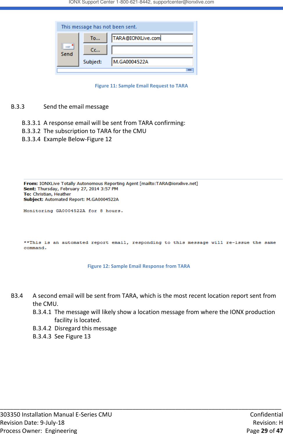 IONX Support Center 1-800-621-8442, supportcenter@ionxlive.com _____________________________________________________________________________________ 303350 Installation Manual E-Series CMU    Confidential Revision Date: 9-July-18    Revision: H Process Owner:  Engineering    Page 29 of 47   Figure 11: Sample Email Request to TARA  B.3.3  Send the email message  B.3.3.1  A response email will be sent from TARA confirming: B.3.3.2  The subscription to TARA for the CMU B.3.3.4  Example Below-Figure 12     B3.4  A second email will be sent from TARA, which is the most recent location report sent from the CMU. B.3.4.1  The message will likely show a location message from where the IONX production facility is located. B.3.4.2  Disregard this message B.3.4.3  See Figure 13   Figure 12: Sample Email Response from TARA 