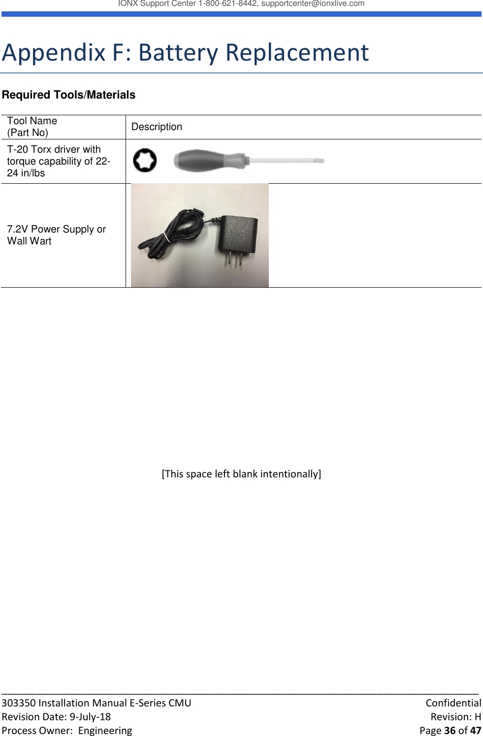 IONX Support Center 1-800-621-8442, supportcenter@ionxlive.com _____________________________________________________________________________________ 303350 Installation Manual E-Series CMU    Confidential Revision Date: 9-July-18    Revision: H Process Owner:  Engineering    Page 36 of 47 Appendix F: Battery Replacement Required Tools/Materials   Tool Name (Part No) Description  T-20 Torx driver with torque capability of 22-24 in/lbs    7.2V Power Supply or Wall Wart            [This space left blank intentionally]    