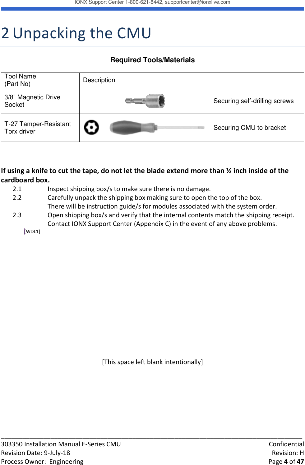 IONX Support Center 1-800-621-8442, supportcenter@ionxlive.com _____________________________________________________________________________________ 303350 Installation Manual E-Series CMU    Confidential Revision Date: 9-July-18    Revision: H Process Owner:  Engineering    Page 4 of 47 2 Unpacking the CMU Required Tools/Materials  Tool Name (Part No) Description  3/8&rdquo; Magnetic Drive Socket  Securing self-drilling screws T-27 Tamper-Resistant Torx driver   Securing CMU to bracket   If using a knife to cut the tape, do not let the blade extend more than &frac12; inch inside of the cardboard box. 2.1 Inspect shipping box/s to make sure there is no damage.   2.2    Carefully unpack the shipping box making sure to open the top of the box. There will be instruction guide/s for modules associated with the system order.  2.3    Open shipping box/s and verify that the internal contents match the shipping receipt.    Contact IONX Support Center (Appendix C) in the event of any above problems. [WDL1]         [This space left blank intentionally]     