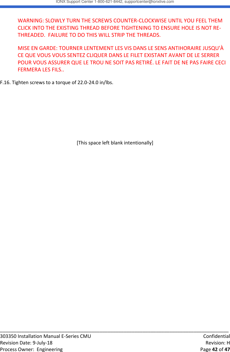 IONX Support Center 1-800-621-8442, supportcenter@ionxlive.com _____________________________________________________________________________________ 303350 Installation Manual E-Series CMU    Confidential Revision Date: 9-July-18    Revision: H Process Owner:  Engineering    Page 42 of 47 WARNING: SLOWLY TURN THE SCREWS COUNTER-CLOCKWISE UNTIL YOU FEEL THEM CLICK INTO THE EXISTING THREAD BEFORE TIGHTENING TO ENSURE HOLE IS NOT RE-THREADED.  FAILURE TO DO THIS WILL STRIP THE THREADS. MISE EN GARDE: TOURNER LENTEMENT LES VIS DANS LE SENS ANTIHORAIRE JUSQU'&Agrave; CE QUE VOUS VOUS SENTEZ CLIQUER DANS LE FILET EXISTANT AVANT DE LE SERRER POUR VOUS ASSURER QUE LE TROU NE SOIT PAS RETIR&Eacute;. LE FAIT DE NE PAS FAIRE CECI FERMERA LES FILS.. F.16. Tighten screws to a torque of 22.0-24.0 in/lbs.    [This space left blank intentionally]    