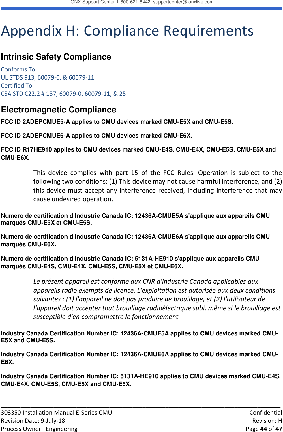 IONX Support Center 1-800-621-8442, supportcenter@ionxlive.com _____________________________________________________________________________________ 303350 Installation Manual E-Series CMU    Confidential Revision Date: 9-July-18    Revision: H Process Owner:  Engineering    Page 44 of 47 Appendix H: Compliance Requirements Intrinsic Safety Compliance Conforms To UL STDS 913, 60079-0, &amp; 60079-11 Certified To CSA STD C22.2 # 157, 60079-0, 60079-11, &amp; 25 Electromagnetic Compliance FCC ID 2ADEPCMUE5-A applies to CMU devices marked CMU-E5X and CMU-E5S. FCC ID 2ADEPCMUE6-A applies to CMU devices marked CMU-E6X. FCC ID R17HE910 applies to CMU devices marked CMU-E4S, CMU-E4X, CMU-E5S, CMU-E5X and CMU-E6X. This  device  complies  with  part  15  of  the  FCC  Rules.  Operation  is  subject  to  the following two conditions: (1) This device may not cause harmful interference, and (2) this device must accept any interference received, including interference that may cause undesired operation.  Num&eacute;ro de certification d'Industrie Canada IC: 12436A-CMUE5A s'applique aux appareils CMU marqu&eacute;s CMU-E5X et CMU-E5S.  Num&eacute;ro de certification d'Industrie Canada IC: 12436A-CMUE6A s'applique aux appareils CMU marqu&eacute;s CMU-E6X. Num&eacute;ro de certification d'Industrie Canada IC: 5131A-HE910 s'applique aux appareils CMU marqu&eacute;s CMU-E4S, CMU-E4X, CMU-E5S, CMU-E5X et CMU-E6X. Le pr&eacute;sent appareil est conforme aux CNR d'Industrie Canada applicables aux appareils radio exempts de licence. L'exploitation est autoris&eacute;e aux deux conditions suivantes : (1) l'appareil ne doit pas produire de brouillage, et (2) l'utilisateur de l'appareil doit accepter tout brouillage radio&eacute;lectrique subi, m&ecirc;me si le brouillage est susceptible d'en compromettre le fonctionnement.  Industry Canada Certification Number IC: 12436A-CMUE5A applies to CMU devices marked CMU-E5X and CMU-E5S.  Industry Canada Certification Number IC: 12436A-CMUE6A applies to CMU devices marked CMU-E6X. Industry Canada Certification Number IC: 5131A-HE910 applies to CMU devices marked CMU-E4S, CMU-E4X, CMU-E5S, CMU-E5X and CMU-E6X. 