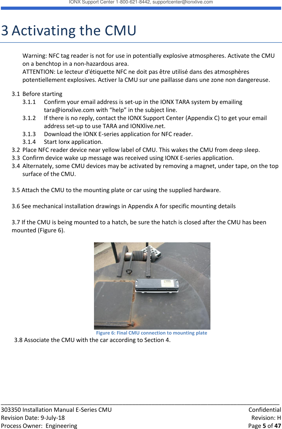 IONX Support Center 1-800-621-8442, supportcenter@ionxlive.com _____________________________________________________________________________________ 303350 Installation Manual E-Series CMU    Confidential Revision Date: 9-July-18    Revision: H Process Owner:  Engineering    Page 5 of 47 3 Activating the CMU Warning: NFC tag reader is not for use in potentially explosive atmospheres. Activate the CMU on a benchtop in a non-hazardous area.  ATTENTION: Le lecteur d'&eacute;tiquette NFC ne doit pas &ecirc;tre utilis&eacute; dans des atmosph&egrave;res potentiellement explosives. Activer la CMU sur une paillasse dans une zone non dangereuse. 3.1 Before starting 3.1.1 Confirm your email address is set-up in the IONX TARA system by emailing tara@ionxlive.com with &ldquo;help&rdquo; in the subject line.   3.1.2 If there is no reply, contact the IONX Support Center (Appendix C) to get your email address set-up to use TARA and IONXlive.net. 3.1.3 Download the IONX E-series application for NFC reader. 3.1.4 Start Ionx application. 3.2 Place NFC reader device near yellow label of CMU. This wakes the CMU from deep sleep. 3.3 Confirm device wake up message was received using IONX E-series application. 3.4 Alternately, some CMU devices may be activated by removing a magnet, under tape, on the top surface of the CMU.   3.5 Attach the CMU to the mounting plate or car using the supplied hardware.  3.6 See mechanical installation drawings in Appendix A for specific mounting details  3.7 If the CMU is being mounted to a hatch, be sure the hatch is closed after the CMU has been mounted (Figure 6).   Figure 6: Final CMU connection to mounting plate 3.8 Associate the CMU with the car according to Section 4.       