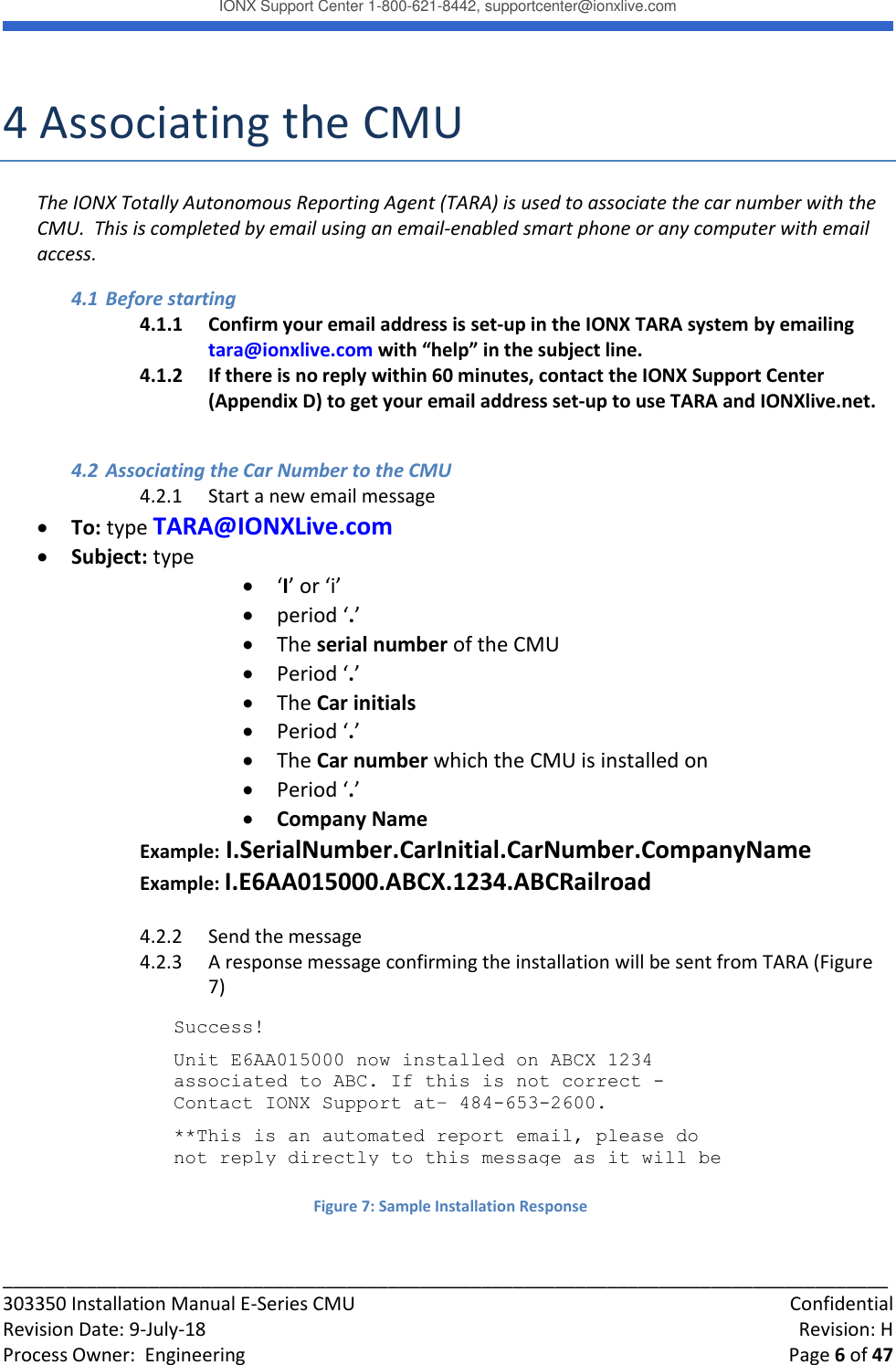 IONX Support Center 1-800-621-8442, supportcenter@ionxlive.com _____________________________________________________________________________________ 303350 Installation Manual E-Series CMU    Confidential Revision Date: 9-July-18    Revision: H Process Owner:  Engineering    Page 6 of 47  4 Associating the CMU The IONX Totally Autonomous Reporting Agent (TARA) is used to associate the car number with the CMU.  This is completed by email using an email-enabled smart phone or any computer with email access. 4.1 Before starting 4.1.1 Confirm your email address is set-up in the IONX TARA system by emailing tara@ionxlive.com with &ldquo;help&rdquo; in the subject line.   4.1.2 If there is no reply within 60 minutes, contact the IONX Support Center (Appendix D) to get your email address set-up to use TARA and IONXlive.net.  4.2 Associating the Car Number to the CMU 4.2.1 Start a new email message  To: type TARA@IONXLive.com  Subject: type   &lsquo;I&rsquo; or &lsquo;i&rsquo;   period &lsquo;.&rsquo;   The serial number of the CMU   Period &lsquo;.&rsquo;  The Car initials  Period &lsquo;.&rsquo;  The Car number which the CMU is installed on  Period &lsquo;.&rsquo;  Company Name Example: I.SerialNumber.CarInitial.CarNumber.CompanyName Example: I.E6AA015000.ABCX.1234.ABCRailroad  4.2.2 Send the message 4.2.3 A response message confirming the installation will be sent from TARA (Figure 7)        Success!  Unit E6AA015000 now installed on ABCX 1234 associated to ABC. If this is not correct - Contact IONX Support at&ndash; 484-653-2600. **This is an automated report email, please do not reply directly to this message as it will be discarded.   Figure 7: Sample Installation Response 