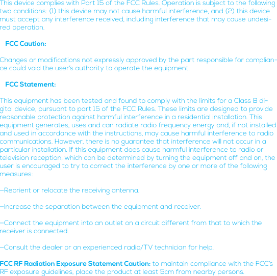 This device complies with Part 15 of the FCC Rules. Operation is subject to the following two conditions: (1) this device may not cause harmful interference, and (2) this device must accept any interference received, including interference that may cause undesi-red operation.   FCC Caution:Changes or modifications not expressly approved by the part responsible for complian-ce could void the user’s authority to operate the equipment.   FCC Statement:This equipment has been tested and found to comply with the limits for a Class B di-gital device, pursuant to part 15 of the FCC Rules. These limits are designed to provide reasonable protection against harmful interference in a residential installation. This equipment generates, uses and can radiate radio frequency energy and, if not installed and used in accordance with the instructions, may cause harmful interference to radio communications. However, there is no guarantee that interference will not occur in a particular installation. If this equipment does cause harmful interference to radio or television reception, which can be determined by turning the equipment off and on, the user is encouraged to try to correct the interference by one or more of the following measures:—Reorient or relocate the receiving antenna.—Increase the separation between the equipment and receiver.—Connect the equipment into an outlet on a circuit different from that to which the receiver is connected.—Consult the dealer or an experienced radio/TV technician for help.FCC RF Radiation Exposure Statement Caution: to maintain compliance with the FCC’s RF exposure guidelines, place the product at least 5cm from nearby persons.